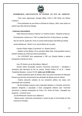 ASSEMBLÉIA LEGISLATIVA DO ESTADO DO RIO DE JANEIRO
159
- Teria como seguranças: Douglas Midas (“Jiló”) e PM Carlos Ary Ribeiro
(“Carlão”)
- Teria participado de uma festa na Estrada do Cabuçu, 3405, onde reside um
policial cuja mãe chama-se Solange.
- Liderança intermediária:
Fábio Pereira de Oliveira (“Fabinho” ou “Fabinho Gordo”) - Residiria na Rua do
Encantamento, próximo ao nº 180, na antiga Rua 53 e na Rua Ivatuva, na antiga
Rua 34, lote 04, quadra 85. Teria um veículo Golf de placa LOZ 8759 que estaria
sendo utilizado por ―Vitinho” e um veículo Meriva de cor preta.
Leandro Paixão Viegas (“Leandrinho” ou “Quebra Ossos”)
- residiria na Rua Brotas, 25 no sub-bairro Bela Vista, onde guardaria armas e
também residiria seu irmão que seria ex-presidiário.
- Em 07/07/2007 teria assassinado o PM Luiz Cláudio Batista e estaria
ameaçando a família do morto.
Insp. PC André Luiz da Silva Malvar (“Malvar”)
Carmen Glória Guimarães Carneiro (“Carminha Jerominho”) – Candidata a
Vereadora pelo Município do Rio de Janeiro, Partido Político PT do B – Partido
Trabalhista Brasileiro, número 70.670, eleita com 22.068 votos.
- Estaria recebendo apoio de Alfredo (“Boi”) que seria funcionário do Deputado
Picciani que não teria conhecimento das atividades de Alfredo junto às milícias.
- Estaria colocando cartazes da sua campanha política nas casas, sem
autorização dos moradores.
- Na Rua Soldado Joaquim Lobo o Deputado Natalino e o Vereador Jerominho,
estariam obrigando a população a fazer propaganda eleitoral para “Carminha
Jerominho” e estariam ameaçando de morte o Dr. André de Paula - advogado dos
posseiros – e Antonio Louro.
Ex-Sd PM Ricardo Teixeira Cruz (“Batman”)
- Mesmo preso, continuaria comandando a venda de gás na Comunidade do Vilar
Carioca em Inhoaíba.
 