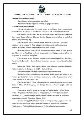 ASSEMBLÉIA LEGISLATIVA DO ESTADO DO RIO DE JANEIRO
161
- Motivação dos Denunciantes:
- Os milicianos teriam subtraído o seu imóvel.
- Aparentemente desesperada, terminou a ligação chorando.
- Outros dados julgados úteis:
- Há aproximadamente 03 meses atrás, os milicianos teriam assassinado
Marcio Moreira de Oliveira na Rua Antônio Chagas no sub-bairro de Vila Califórnia.
- Receberiam diárias de R$ 500,00 de 13 motoristas de Kombi da linha 42 que
faz o trajeto Carvalho Ramos X Campo Grande. O pagamento seria feito no ponto final
da linha, na padaria Big Big.
- Na Vila Jardim, no Condomínio Vilage Aquarius, a Empresa EROS teria
instalado o sinal irregular de TV a cabo para a milícia. A empresa funcionaria na
Estrada do Moinho, próximo a Escola Municipal Jesus Soares.
- Policiais militares do RPMONT receberiam propinas, todos os dias, a partir
das 13h00min, na Rua Ético, em frente ao camelódromo. O pagamento seria feito por
ocupantes de um veículo Pólo prata.
- Os milicianos teriam subtraído o imóvel do denunciante localizado Rua Paulo
Fontenes, 06, Barbante – Campo Grande e estariam usando o imóvel como local de
reunião.
- Alexandre Freitas, “Ten. Rodrigo Silva e o Cb. Monteiro estariam planejando
matar um parente do delegado da 35ªDP – Marcus Neves.
- Estava esperando um órgão confiável para passar a denúncia.
- Teria ocorrido um homicídio na Comunidade do Barbante, cuja vítima foi um
homem que trabalhava numa farmácia e estava numa moto. Os assassinos teriam
usado um veículo de placa KRJ 1097.
- Os majores Sodré, Veloso e Terra seriam os responsáveis pela segurança da
Casa de Show West Shopping, em Campo Grande, e teriam ligações com os
milicianos.
- A central de sinal TV a cabo funcionaria na Rua Simão Cury, 55 no Rio da
Prata. - Um policial militar integrante da milícia usaria um veículo de marca BMW,
placa LNG 6127 e teria duas lojas, sendo uma lan house e a outra a JB Informática,
localizada em frente à Estrada do Cabuçu, 3405.
- O vereador Jorge Marotte seria ligado ao tráfico de drogas, jogo do bicho e a
milícia da ―Liga da Justiça‖, tendo agraciado o vereador Jerominho e o deputado
Natalino com o Título de Cidadão Iguaçuano. Em Nova Iguaçu haveria vários
 