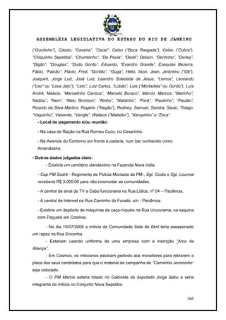 ASSEMBLÉIA LEGISLATIVA DO ESTADO DO RIO DE JANEIRO
166
(“Gordinho”), Cássio, “Caveira”, “Cecel”, Celso (“Boca Rasgada”), Celso (“Cobra”),
“Chiquinho Sepetiba”, “Chumbinho”, “De Paula”, “Dedé”, Delson, “Dentinho”, “Derley”,
“Digão”, “Douglas”, “Dudu Gordo”, Eduardo, “Evandro Grande”, Ezequias Bezerra,
Fábio, “Falcão”, Flávio, Fred, “Gorilão”, “Guga”, Hélio, Ilson, Jean, Jerônimo (“Gê”),
Joaquim, Jorge Luiz, José Luiz, Leandro Soledade de Jesus, “Lemos”, Leonardo
(“Leo” ou “Lava Jato”), “Leto”, Luiz Carlos, “Lobão”, Luis (“Mortadela” ou Gordo”), Luís
André, Maécio, “Marcelinho Carioca”, “Marcelo Buraco”, Márcio, Marcos, “Marinho”,
Nadiso”, “Nem”, “Neto Bronson”, “Ninho”, “Naldinho”, “Pará”, “Paulinho”, “Paulão”,
Ricardo da Silva Martins, Rogério (“Negão”), Rodney, Samuel, Sandra, Saulo, Thiago,
“Vaguinho”, Valverde, “Vangle”, Wallace (“Matador”), “Xaropinho” e “Zeca”.
- Local de pagamento e/ou reunião:
- Na casa de Ração na Rua Romeu Cuco, no Cesarinho.
- Na Avenida do Contorno em frente à padaria, num bar conhecido como
Amendoeira.
- Outros dados julgados úteis:
- Existiria um cemitério clandestino na Fazenda Nova índia.
- Cap PM Sodré - Regimento de Polícia Montada da PM-, Sgt. Costa e Sgt. Lourival
receberia R$ 3.000,00 para não incomodar as comunidades.
- A central de sinal de TV a Cabo funcionaria na Rua Lídice, nº 04 – Paciência.
- A central de Internet na Rua Caminho do Furado, s/n - Paciência.
- Existiria um depósito de máquinas de caça-níqueis na Rua Urucurama, na esquina
com Paçuaré em Cosmos.
- No dia 10/07/2008 a milícia da Comunidade Sete de Abril teria assassinado
um rapaz na Rua Enconha.
- Estariam usando uniforme de uma empresa com a inscrição “Arca da
Aliança”.
- Em Cosmos, os milicianos estariam pedindo aos moradores para retirarem a
placa dos seus candidatos para que o material de campanha de “Carminha Jerominho”
seja colocado.
- O PM Marcio estaria lotado no Gabinete do deputado Jorge Babu e seria
integrante da milícia no Conjunto Nova Sepetiba.
 