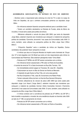 ASSEMBLÉIA LEGISLATIVA DO ESTADO DO RIO DE JANEIRO
167
- Denilson seria o responsável pela cobrança do sinal de TV a cabo no Largo do
Arão em Sepetiba, diz que o dinheiro arrecadado pertence ao deputado Jorge
Babu.
- Os milicianos estariam fazendo campanha eleitoral para o candidato Israel.
- Teriam um cemitério clandestino na Estrada do Furado, atrás do Morro da
Urucânia. O local seria usado para prática de tortura.
- Milicianos utilizando o veículo de placa LBG 2893, que seria do deputado
Jorge Babu, estariam impondo aos moradores que coloquem o material de campanha
política da candidata “Carminha Jerominho” nas casas da Comunidade João XXIII. O
carro, também, seria utilizado na campanha política de Elton Jorge Haut (“Elton
Babu”).
- “Chiquinho Sepetiba” seria o candidato da milícia em Sepetiba. Outros
candidatos não poderiam fazer campanha no local.
- A milícia que atua no Conjunto Morada do Império seria chamada de “Grupo
dos 10” e teria ligações com Cb Brasil que seria um dos responsáveis pela milícia na
Comunidade das Pedrinhas. Eles estariam planejando matar ―Chico Bala‖.
- Policiais do 27º BPM e da 36ª DP seriam coniventes com a milícia.
- Os milicianos teriam assassinado o PM João na Pedra de Guaratiba.
- A central de sinal de TV a Cabo funcionaria na Rua São Tarcisio, 120.
- As mensalidades seriam pagas na Travessa, 58, casa 06 – Sepetiba.
- Costumariam se reunir no Bar do Osmar em frente ao Mercado.
- O depósito de gás ficaria na Rua Três, em uma casa grande.
- Na Rua Cinqüenta e Três, casa 39, funcionaria uma Rádio Pirata.
- Teriam colocado trilhos de trem no final da Rua General Olímpicos.
- Homens utilizando-se do veículo de placa LBG 2893 que seria usado pelo
deputado Jorge Luis Hauat (“Jorge Babu”), estariam impondo aos moradores que
coloquem o material da candidata Carmen Glória Guimarães Carneiro (“Carminha
Jerominho”) nas casas da Comunidade João XXIII. O carro, também, seria utilizado na
campanha de Elton Jorge Haut (“Elton Babu”).
- A milícia contaria com a conivência de policiais da 27º BPM e da 36ª DP e
teria invadido e expulsado o morador de uma residência situada na Avenida João XXIII
ao lado do nº 19B, se apropriando do imóvel.
- Policiais da 36ª DP seriam coniventes com a milícia.
- Os milicianos teriam assassinado o PM João na Pedra e Guaratiba.
 