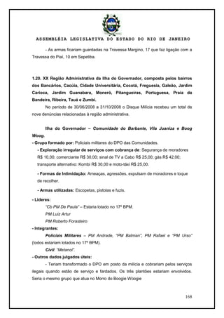 ASSEMBLÉIA LEGISLATIVA DO ESTADO DO RIO DE JANEIRO
168
- As armas ficariam guardadas na Travessa Margino, 17 que faz ligação com a
Travessa do Piaí, 10 em Sepetiba.
1.20. XX Região Administrativa da Ilha do Governador, composta pelos bairros
dos Bancários, Cacúia, Cidade Universitária, Cocotá, Freguesia, Galeão, Jardim
Carioca, Jardim Guanabara, Moneró, Pitangueiras, Portuguesa, Praia da
Bandeira, Ribeira, Tauá e Zumbi.
No período de 30/06/2008 a 31/10/2008 o Disque Milícia recebeu um total de
nove denúncias relacionadas à região administrativa.
Ilha do Governador – Comunidade do Barbante, Vila Juaniza e Boog
Woog.
- Grupo formado por: Policiais militares do DPO das Comunidades.
- Exploração irregular de serviços com cobrança de: Segurança de moradores
R$ 10,00; comerciante R$ 30,00; sinal de TV a Cabo R$ 25,00; gás R$ 42,00;
transporte alternativo: Kombi R$ 30,00 e moto-táxi R$ 25,00.
- Formas de Intimidação: Ameaças, agressões, expulsam de moradores e toque
de recolher.
- Armas utilizadas: Escopetas, pistolas e fuzis.
- Lideres:
“Cb PM De Paula” – Estaria lotado no 17º BPM.
PM Luiz Artur
PM Roberto Forasteiro
- Integrantes:
Policiais Militares – PM Andrade, “PM Batman”, PM Rafael e “PM Urso”
(todos estariam lotados no 17º BPM).
Civil: “Metanol”.
- Outros dados julgados úteis:
- Teriam transformado o DPO em posto da milícia e cobrariam pelos serviços
ilegais quando estão de serviço e fardados. Os três plantões estariam envolvidos.
Seria o mesmo grupo que atua no Morro do Boogie Woogie
 