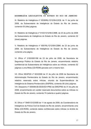 ASSEMBLÉIA LEGISLATIVA DO ESTADO DO RIO DE JANEIRO
17
III. Relatório de Inteligência nº 05390RL/1212/08-C2CB, de 11 de junho de
2008, da Subsecretaria de Inteligência do Estado do Rio de Janeiro,
contendo 03 (três) páginas.
IV. Relatório de Inteligência nº 6103/1212/08-C3MB, de 23 de junho de 2008
da Subsecretaria de Inteligência do Estado do Rio de Janeiro, contendo 02
(duas) páginas.
V. Relatório de Inteligência nº 6001RL/1212/08-C2BM, de 23 de junho de
2008, da Subsecretaria de Inteligência do Estado do Rio de Janeiro,
contendo uma página.
VI. Ofício nº 2183/0001/98 de 23 de julho de 2008, da Secretaria de
Segurança Publica do Estado do Rio de Janeiro, encaminhando relatório
confidencial da Subsecretaria de Inteligência sobre as milícias, contendo 52
páginas e uma Mídia (CD-ROM) gravada com o mesmo teor.
VII. Ofício SEAPGS nº 623/2008 de 31 de julho de 2008 da Secretaria de
Administração Penitenciária do Estado do Rio de Janeiro, encaminhando
relatório reservado sobre milícias, oriundo da Superintendência de
Inteligência do Sistema Penitenciário (SISPEN), contendo 08 (oito) páginas.
VIII. Despacho nº 000088-08-SS30/S31/PM2 da EMG/PM2 de 31 de julho de
2008, encaminhando em caráter reservado documentos sobre as milícias no
Estado do Rio de Janeiro, contendo 74 (setenta e quatro) páginas.
IX. Ofício nº 7849/1212/2008 de 11 de agosto de 2008, da Coordenadoria de
Inteligência da Polícia Civil do Estado do Rio de Janeiro, encaminhando uma
Mídia (CD-ROM), contendo dados confidenciais sobre milícias no âmbito do
Estado do Rio de Janeiro.
 