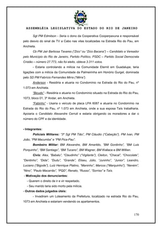 ASSEMBLÉIA LEGISLATIVA DO ESTADO DO RIO DE JANEIRO
170
Sgt PM Edmilson - Seria o dono da Cooperativa Cooperpavuna e responsável
pelo desvio do sinal de TV a Cabo nas vilas localizadas na Estrada Rio do Pau, em
Anchieta.
Cb PM Jair Barbosa Tavares (“Zico” ou “Zico Bacana”) – Candidato a Vereador
pelo Município do Rio de Janeiro, Partido Político, PSDC – Partido Social Democrata
Cristão – número 27.773, não foi eleito, obteve 3.311 votos.
- Estaria controlando a milícia na Comunidade Eternit em Guadalupe, teria
ligações com a milícia da Comunidade da Palmeirinha em Honório Gurgel, dominada
pelo SD PM Fabrício Fernandes Mirra (“Mirra”).
Anderson - Residiria e atuaria no Condomínio na Estrada do Rio do Pau, nº
1.073 em Anchieta.
“Bicudo” - Residiria e atuaria no Condomínio situado na Estrada do Rio do Pau,
1073, bloco 01, 3º Andar, em Anchieta.
“Fabinho” - Usaria o veículo de placa LPA 6087 e atuaria no Condomínio na
Estrada do Rio do Pau, nº 1.073 em Anchieta, onde a sua esposa Taís trabalharia.
Apoiaria o Candidato Alexandre Cerruti e estaria obrigando os moradores a dar o
número do CPF e da identidade.
- Integrantes:
Policiais Militares: “3º Sgt PM Tião”, PM Cláudio (“Cabeção”), PM Ivan, PM
João, “PM Macumba” e “PM Pica-Pau”.
Bombeiro Militar: BM Alexandre, BM Amarildo, “BM Gordinho”, “BM Luis
Porquinho”, “BM Santiago”, “BM Tucano”, BM Wagner, BM Wallace e BM Willian.
Civis: Alex, “Babalu”, “Claudinho” (“Vigilante”), Cleiton, “Chacal”, “Chocolate”,
“Dentinho”, “Dida”, “Dudu”, “Grande”, Eliseu, Júlio, “Juninho”, “Junior”, Leandro,
Luciano (“Bigode”), Luiz Henrique Platino, “Maninho”, Marcos (“Marquinho”), “Neném”,
“Nino”, “Paulo Macarrão”, “PQD”, Renato, “Russo”, “Sorriso” e Taís.
- Motivação dos denunciantes:
- Querem o direito de ir e vir respeitado.
- Seu marido teria sido morto pela milícia.
- Outros dados julgados úteis:
- Invadiram um Loteamento da Prefeitura, localizado na estrada Rio do Pau,
1073 em Anchieta e estariam vendendo os apartamentos.
 