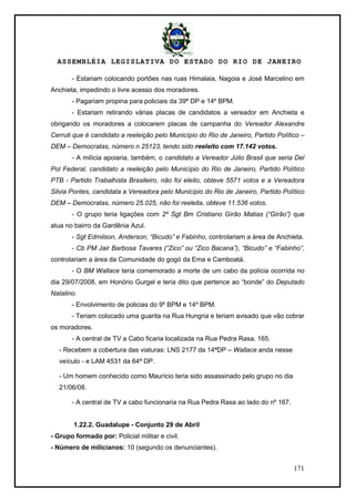ASSEMBLÉIA LEGISLATIVA DO ESTADO DO RIO DE JANEIRO
171
- Estariam colocando portões nas ruas Himalaia, Nagoia e José Marcelino em
Anchieta, impedindo o livre acesso dos moradores.
- Pagariam propina para policiais da 39ª DP e 14º BPM.
- Estariam retirando várias placas de candidatos a vereador em Anchieta e
obrigando os moradores a colocarem placas de campanha do Vereador Alexandre
Cerruti que é candidato a reeleição pelo Município do Rio de Janeiro, Partido Político –
DEM – Democratas, número n 25123, tendo sido reeleito com 17.142 votos.
- A milícia apoiaria, também, o candidato a Vereador Júlio Brasil que seria Del
Pol Federal, candidato a reeleição pelo Município do Rio de Janeiro, Partido Político
PTB - Partido Trabalhista Brasileiro, não foi eleito, obteve 5571 votos e a Vereadora
Silvia Pontes, candidata a Vereadora pelo Município do Rio de Janeiro, Partido Político
DEM – Democratas, número 25.025, não foi reeleita, obteve 11.536 votos.
- O grupo teria ligações com 2º Sgt Bm Cristiano Girão Matias (“Girão”) que
atua no bairro da Gardênia Azul.
- Sgt Edmilson, Anderson, “Bicudo” e Fabinho, controlariam a área de Anchieta.
- Cb PM Jair Barbosa Tavares (“Zico” ou “Zico Bacana”), “Bicudo” e “Fabinho”,
controlariam a área da Comunidade do gogó da Ema e Camboatá.
- O BM Wallace teria comemorado a morte de um cabo da polícia ocorrida no
dia 29/07/2008, em Honório Gurgel e teria dito que pertence ao ―bonde‖ do Deputado
Natalino.
- Envolvimento de policias do 9º BPM e 14º BPM.
- Teriam colocado uma guarita na Rua Hungria e teriam avisado que vão cobrar
os moradores.
- A central de TV a Cabo ficaria localizada na Rua Pedra Rasa, 165.
- Recebem a cobertura das viaturas: LNS 2177 da 14ªDP – Wallace anda nesse
veículo - e LAM 4531 da 64ª DP.
- Um homem conhecido como Maurício teria sido assassinado pelo grupo no dia
21/06/08.
- A central de TV a cabo funcionaria na Rua Pedra Rasa ao lado do nº 167.
1.22.2. Guadalupe - Conjunto 29 de Abril
- Grupo formado por: Policial militar e civil.
- Número de milicianos: 10 (segundo os denunciantes).
 