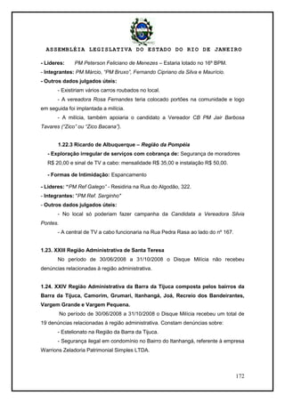 ASSEMBLÉIA LEGISLATIVA DO ESTADO DO RIO DE JANEIRO
172
- Líderes: PM Peterson Feliciano de Menezes – Estaria lotado no 16º BPM.
- Integrantes: PM Márcio, “PM Bruxo”, Fernando Cipriano da Silva e Maurício.
- Outros dados julgados úteis:
- Existiriam vários carros roubados no local.
- A vereadora Rosa Fernandes teria colocado portões na comunidade e logo
em seguida foi implantada a milícia.
- A milícia, também apoiaria o candidato a Vereador CB PM Jair Barbosa
Tavares (“Zico” ou “Zico Bacana”).
1.22.3 Ricardo de Albuquerque – Região da Pompéia
- Exploração irregular de serviços com cobrança de: Segurança de moradores
R$ 20,00 e sinal de TV a cabo: mensalidade R$ 35,00 e instalação R$ 50,00.
- Formas de Intimidação: Espancamento
- Lideres: “PM Ref Galego” - Residiria na Rua do Algodão, 322.
- Integrantes: "PM Ref. Serginho"
- Outros dados julgados úteis:
- No local só poderiam fazer campanha da Candidata a Vereadora Silvia
Pontes.
- A central de TV a cabo funcionaria na Rua Pedra Rasa ao lado do nº 167.
1.23. XXIII Região Administrativa de Santa Teresa
No período de 30/06/2008 a 31/10/2008 o Disque Milícia não recebeu
denúncias relacionadas à região administrativa.
1.24. XXIV Região Administrativa da Barra da Tijuca composta pelos bairros da
Barra da Tijuca, Camorim, Grumari, Itanhangá, Joá, Recreio dos Bandeirantes,
Vargem Grande e Vargem Pequena.
No período de 30/06/2008 a 31/10/2008 o Disque Milícia recebeu um total de
19 denúncias relacionadas à região administrativa. Constam denúncias sobre:
- Estelionato na Região da Barra da Tijuca.
- Segurança ilegal em condomínio no Bairro do Itanhangá, referente à empresa
Warrions Zeladoria Patrimonial Simples LTDA.
 