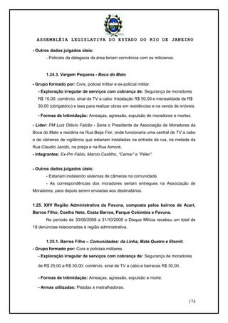 ASSEMBLÉIA LEGISLATIVA DO ESTADO DO RIO DE JANEIRO
174
- Outros dados julgados úteis:
- Policiais da delegacia da área teriam conivência com os milicianos.
1.24.3. Vargem Pequena - Boca do Mato
- Grupo formado por: Civis, policial militar e ex-policial militar.
- Exploração irregular de serviços com cobrança de: Segurança de moradores
R$ 10,00; comércio, sinal de TV a cabo: Instalação R$ 50,00 e mensalidade de R$
30,00 (obrigatório) e taxa para realizar obras em residências e na venda de imóveis.
- Formas de Intimidação: Ameaças, agressão, expulsão de moradores e mortes.
- Líder: PM Luiz Otávio Falcão - Seria o Presidente da Associação de Moradores da
Boca do Mato e residiria na Rua Beija Flor, onde funcionaria uma central de TV a cabo
e de câmeras de vigilância que estariam instaladas na entrada da rua, na metade da
Rua Claudio Jacobi, na praça e na Rua Aimoré.
- Integrantes: Ex-Pm Fábio, Marcio Castilho, “Cemar” e “Péler”.
- Outros dados julgados úteis:
- Estariam instalando sistemas de câmeras na comunidade.
- As correspondências dos moradores seriam entregues na Associação de
Moradores, para depois serem enviadas aos destinatários.
1.25. XXV Região Administrativa da Pavuna, composta pelos bairros de Acari,
Barros Filho, Coelho Neto, Costa Barros, Parque Colúmbia e Pavuna.
No período de 30/06/2008 a 31/10/2008 o Disque Milícia recebeu um total de
18 denúncias relacionadas à região administrativa.
1.25.1. Barros Filho – Comunidades: da Linha, Mata Quatro e Eternit.
- Grupo formado por: Civis e policiais militares.
- Exploração irregular de serviços com cobrança de: Segurança de moradores
de R$ 25,00 a R$ 30,00; comércio, sinal de TV a cabo e barracas R$ 30,00.
- Formas de Intimidação: Ameaças, agressão, expulsão e morte.
- Armas utilizadas: Pistolas e metralhadoras.
 