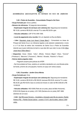 ASSEMBLÉIA LEGISLATIVA DO ESTADO DO RIO DE JANEIRO
176
1.26.1. Pedra de Guaratiba - Comunidades Piraquê e Da Foice
- Grupo formado por: Civis e político.
- Número de milicianos: 18 (segundo denunciantes).
- Exploração irregular de serviços com cobrança de: Segurança de moradores
R$ 10,00; comércio R$ 50,00; sinal de TV a cabo R$ 30,00 e gás.
- Veículos utilizados: LOP 3718 e KIN 1046.
- Local de pagamento e/ou reunião: Em um depósito na Rua da Matriz.
- Líder: Deputado Jorge Luis Hauat (“Jorge Babu”) - Comandaria as áreas de
Piraquê até Santa Cruz e os milicianos ligados a ele estariam cadastrando o nome
e o nº do título de eleitor dos moradores de Santa Cruz e Pedra de Guaratiba
dizendo que é para melhorias do bairro e que eles têm que votar no seu irmão Elton
Jorge Haut (“Elton Babu”).
- Integrantes: Cesar, Cleber, “Lilico”, Alfredo, “Antonio Magro”, Elson, “Coronel”
(“Professor”), “Marcinho” (“Faxineiro”), “Mirinho”, Ronaldo, “Rubinho” e “Russo”.
- Outros dados julgados úteis:
- Pagariam propina para policias da 43ªDP.
- Na Comunidade da Foice, existiria um cemitério clandestino em uma floresta atrás
da favela, próximo de uma jaqueira, haveria um poço com vários corpos.
1.26.2. Guaratiba - Jardim Cinco Marias
- Grupo formado por: Civis
- Exploração irregular de serviços com cobrança de: Segurança de moradores
R$ 10,00; comércio R$ 50,00 a R$ 300,00; barracas R$ 20,00; sinal de TV a cabo
R$ 20,00; gás R$ 40,00 e taxa na venda de imóveis no valor de R$ 5.000,00 a R$
10.000,00
- Veículos utilizados: HEX 6390 (Palio de cor prata, placa de Belo Horizonte),
KYM 6109 (Opala de cor preta), LCS 1520 (Santana de cor preta), BST 4862
(Santana de cor azul)
- Líder: Sgt PM Jurani Ferreira – Candidato a Vereador pelo Rio de Janeiro, Partido
Político PSL – Partido Social Liberal – numero 17.017, não foi eleito, obteve 3.064
votos.
 
