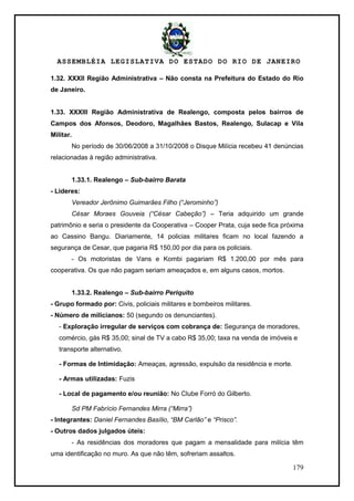 ASSEMBLÉIA LEGISLATIVA DO ESTADO DO RIO DE JANEIRO
179
1.32. XXXII Região Administrativa – Não consta na Prefeitura do Estado do Rio
de Janeiro.
1.33. XXXIII Região Administrativa de Realengo, composta pelos bairros de
Campos dos Afonsos, Deodoro, Magalhães Bastos, Realengo, Sulacap e Vila
Militar.
No período de 30/06/2008 a 31/10/2008 o Disque Milícia recebeu 41 denúncias
relacionadas à região administrativa.
1.33.1. Realengo – Sub-bairro Barata
- Lideres:
Vereador Jerônimo Guimarães Filho (“Jerominho”)
César Moraes Gouveia (“César Cabeção”) – Teria adquirido um grande
patrimônio e seria o presidente da Cooperativa – Cooper Prata, cuja sede fica próxima
ao Cassino Bangu. Diariamente, 14 policias militares ficam no local fazendo a
segurança de Cesar, que pagaria R$ 150,00 por dia para os policiais.
- Os motoristas de Vans e Kombi pagariam R$ 1.200,00 por mês para
cooperativa. Os que não pagam seriam ameaçados e, em alguns casos, mortos.
1.33.2. Realengo – Sub-bairro Periquito
- Grupo formado por: Civis, policiais militares e bombeiros militares.
- Número de milicianos: 50 (segundo os denunciantes).
- Exploração irregular de serviços com cobrança de: Segurança de moradores,
comércio, gás R$ 35,00; sinal de TV a cabo R$ 35,00; taxa na venda de imóveis e
transporte alternativo.
- Formas de Intimidação: Ameaças, agressão, expulsão da residência e morte.
- Armas utilizadas: Fuzis
- Local de pagamento e/ou reunião: No Clube Forró do Gilberto.
Sd PM Fabrício Fernandes Mirra (“Mirra”)
- Integrantes: Daniel Fernandes Basílio, “BM Carlão” e “Prisco”.
- Outros dados julgados úteis:
- As residências dos moradores que pagam a mensalidade para milícia têm
uma identificação no muro. As que não têm, sofreriam assaltos.
 