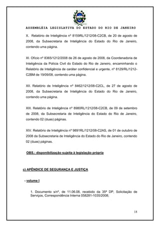 ASSEMBLÉIA LEGISLATIVA DO ESTADO DO RIO DE JANEIRO
18
X. Relatório de Inteligência nº 8159RL/1212/08-C2CB, de 20 de agosto de
2008, da Subsecretaria de Inteligência do Estado do Rio de Janeiro,
contendo uma página.
XI. Ofício nº 8365/1212/2008 de 26 de agosto de 2008, da Coordenadoria de
Inteligência da Polícia Civil do Estado do Rio de Janeiro, encaminhando o
Relatório de Inteligência de caráter confidencial e urgente, nº 8129/RL/1212-
C2BM de 19/09/08, contendo uma página.
XII. Relatório de Inteligência nº 8462/1212/08-C2CL, de 27 de agosto de
2008, da Subsecretaria de Inteligência do Estado do Rio de Janeiro,
contendo uma página.
XIII. Relatório de Inteligência nº 8980RL/1212/08-C2CB, de 09 de setembro
de 2008, da Subsecretaria de Inteligência do Estado do Rio de Janeiro,
contendo 02 (duas) páginas.
XIV. Relatório de Inteligência nº 9891RL/1212/08-C2AS, de 01 de outubro de
2008 da Subsecretaria de Inteligência do Estado do Rio de Janeiro, contendo
02 (duas) páginas.
OBS.: disponibilização sujeita à legislação própria
c) APÊNDICE DE SEGURANÇA E JUSTIÇA
- volume I
1. Documento s/nº, de 11.06.08, recebido da 35ª DP, Solicitação de
Serviços, Correspondência Interna 058281-1035/2008;
 