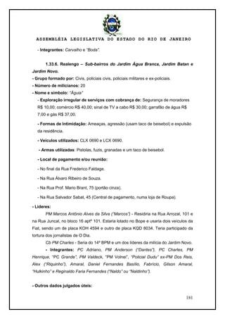 ASSEMBLÉIA LEGISLATIVA DO ESTADO DO RIO DE JANEIRO
181
- Integrantes: Carvalho e “Boda”.
1.33.6. Realengo – Sub-bairros do Jardim Água Branca, Jardim Batan e
Jardim Novo.
- Grupo formado por: Civis, policiais civis, policiais militares e ex-policiais.
- Número de milicianos: 20
- Nome e símbolo: “Águia”
- Exploração irregular de serviços com cobrança de: Segurança de moradores
R$ 10,00; comércio R$ 40,00; sinal de TV a cabo R$ 30,00; garrafão de água R$
7,00 e gás R$ 37,00.
- Formas de Intimidação: Ameaças, agressão (usam taco de beisebol) e expulsão
da residência.
- Veículos utilizados: CLX 0690 e LCX 0690.
- Armas utilizadas: Pistolas, fuzis, granadas e um taco de beisebol.
- Local de pagamento e/ou reunião:
- No final da Rua Frederico Faldage.
- Na Rua Álvaro Ribeiro de Souza.
- Na Rua Prof. Mario Brant, 75 (portão cinza).
- Na Rua Salvador Sabat, 45 (Central de pagamento, numa loja de Roupa).
- Lideres:
PM Marcos Antônio Alves da Silva (“Marcos”) - Residiria na Rua Arrozal, 101 e
na Rua Juncal, no bloco 16 aptº 101. Estaria lotado no Bope e usaria dois veículos da
Fiat, sendo um de placa KOH 4594 e outro de placa KQD 8034. Teria participado da
tortura dos jornalistas de O Dia.
Cb PM Charles - Seria do 14º BPM e um dos líderes da milícia do Jardim Novo.
- Integrantes: PC Adriano, PM Anderson (“Dantes”), PC Charles, PM
Henrique, ―PC Grande”, PM Valdeck, ―PM Volnei‖, “Policial Dudu” ex-PM Dos Reis,
Alex (“Riquinho”), Amaral, Daniel Fernandes Basílio, Fabrício, Gilson Amaral,
“Hulkinho” e Reginaldo Faria Fernandes (“Naldo” ou “Naldinho”).
- Outros dados julgados úteis:
 