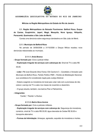 ASSEMBLÉIA LEGISLATIVA DO ESTADO DO RIO DE JANEIRO
183
Milícias na Região Metropolitana do Estado do Rio de Janeiro
2.1. Região Metropolitana da Baixada Fluminense: Belford Roxo, Duque
de Caxias, Guapimirim, Japeri, Magé, Mesquita, Nova Iguaçu, Nilópolis,
Paracambi, Queimados e São João de Meriti.
Consta uma denúncia sobre segurança clandestina em São João de Meriti.
2.1.1. Município de Belford Roxo
No período de 30/06/2008 a 31/10/2008 o Disque Milícia recebeu nove
denúncias relacionadas ao município.
2.1.1.1. Areia Branca
- Grupo formado por: Civis e policial militar.
- Exploração irregular de serviços com cobranças de: Sinal de TV a cabo R$
30,00.
- Líder: PM José Eduardo Silva Farias (“Zé Cachorro”) – Candidato a Vereador pelo
Município de Belford Roxo, Partido Político PMN – Partido da Mobilização Nacional,
sua candidatura foi considerada inapta pela Justiça Eleitoral.
- Estaria coagindo os moradores do local para votar nele com a promessa de não
cobrar o serviço de TV a cabo nos meses de novembro e dezembro.
- O grupo atuaria, também, nos bairros Pian e Palmeirinha.
- Integrantes:
“Carlão”, “Pedrão” e Rodnei.
2.1.1.2. Bairro Nova Aurora
- Grupo formado por: Civis e policiais militares.
- Exploração irregular de serviços com cobrança de: Segurança de moradores,
comércio, sinal de TV a cabo R$ 35,00; água desviada da Cedae R$ 30,00 e
transporte alternativo.
- Formas de Intimidação: Ameaças, agressão, expulsão de moradores e mortes.
 
