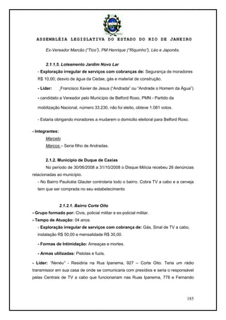 ASSEMBLÉIA LEGISLATIVA DO ESTADO DO RIO DE JANEIRO
185
Ex-Vereador Marcão (“Tico”), PM Henrique (“Riquinho”), Léo e Japonês.
2.1.1.5. Loteamento Jardim Novo Lar
- Exploração irregular de serviços com cobranças de: Segurança de moradores
R$ 10,00; desvio de água da Cedae, gás e material de construção.
- Líder: Francisco Xavier de Jesus (―Andrada‖ ou ―Andrade o Homem da Água‖)
- candidato a Vereador pelo Município de Belford Roxo, PMN - Partido da
mobilização Nacional, número 33.230, não foi eleito, obteve 1.081 votos.
- Estaria obrigando moradores a mudarem o domicilio eleitoral para Belford Roxo.
- Integrantes:
Marcelo
Marcos – Seria filho de Andradas.
2.1.2. Município de Duque de Caxias
No período de 30/06/2008 a 31/10/2008 o Disque Milícia recebeu 26 denúncias
relacionadas ao município.
- No Bairro Paulicéia Glauter controlaria todo o bairro. Cobra TV a cabo e a cerveja
tem que ser comprada no seu estabelecimento
2.1.2.1. Bairro Corte Oito
- Grupo formado por: Civis, policial militar e ex-policial militar.
- Tempo de Atuação: 04 anos
- Exploração irregular de serviços com cobrança de: Gás, Sinal de TV a cabo,
instalação R$ 50,00 e mensalidade R$ 30,00.
- Formas de Intimidação: Ameaças e mortes.
- Armas utilizadas: Pistolas e fuzis.
- Líder: “Nenéu” - Residiria na Rua Ipanema, 927 – Corte Oito. Teria um rádio
transmissor em sua casa de onde se comunicaria com presídios e seria o responsável
pelas Centrais de TV a cabo que funcionariam nas Ruas Ipanema, 778 e Fernando
 