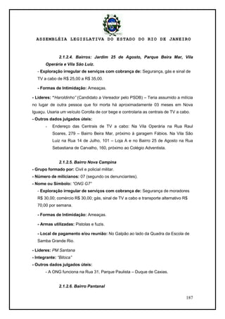 ASSEMBLÉIA LEGISLATIVA DO ESTADO DO RIO DE JANEIRO
187
2.1.2.4. Bairros: Jardim 25 de Agosto, Parque Beira Mar, Vila
Operária e Vila São Luiz.
- Exploração irregular de serviços com cobrança de: Segurança, gás e sinal de
TV a cabo de R$ 25,00 a R$ 35,00.
- Formas de Intimidação: Ameaças.
- Lideres: “Haroldinho” (Candidato a Vereador pelo PSDB) – Teria assumido a milícia
no lugar de outra pessoa que foi morta há aproximadamente 03 meses em Nova
Iguaçu. Usaria um veículo Corolla de cor bege e controlaria as centrais de TV a cabo.
- Outros dados julgados úteis:
- Endereço das Centrais de TV a cabo: Na Vila Operária na Rua Raul
Soares, 279 – Bairro Beira Mar, próximo à garagem Fábios. Na Vila São
Luiz na Rua 14 de Julho, 101 – Loja A e no Bairro 25 de Agosto na Rua
Sebastiana de Carvalho, 160, próximo ao Colégio Adventista.
2.1.2.5. Bairro Nova Campina
- Grupo formado por: Civil e policial militar.
- Número de milicianos: 07 (segundo os denunciantes).
- Nome ou Símbolo: “ONG G7”
- Exploração irregular de serviços com cobrança de: Segurança de moradores
R$ 30,00; comércio R$ 30,00; gás, sinal de TV a cabo e transporte alternativo R$
70,00 por semana.
- Formas de Intimidação: Ameaças.
- Armas utilizadas: Pistolas e fuzis.
- Local de pagamento e/ou reunião: No Galpão ao lado da Quadra da Escola de
Samba Grande Rio.
- Lideres: PM Santana
- Integrante: “Bitoca”
- Outros dados julgados úteis:
- A ONG funciona na Rua 31, Parque Paulista – Duque de Caxias.
2.1.2.6. Bairro Pantanal
 