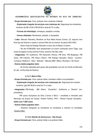 ASSEMBLÉIA LEGISLATIVA DO ESTADO DO RIO DE JANEIRO
188
- Grupo formado por: Civis, policiais civis e policiais militares.
- Exploração irregular de serviços com cobrança de: Segurança de moradores,
comércio de R$ 10,00 a R$ 50,00 e sinal de TV a cabo.
- Formas de Intimidação: Ameaças, assaltos e mortes.
- Armas utilizadas: Revólveres, pistolas, e escopetas.
- Líder: Marcelo Ramalho: Residiria na Rua Maria Nunes Correa, 33, esquina com
Rua Eça de Queiroz e usaria o veículo Pálio de cor branca, de placa HEA 4042.
- Seria irmão de Rodrigo Ramalho e dono de um Bazar no bairro.
- No dia 07/08/2008, teria assassinado um jovem conhecido como Tiago, cujo
corpo foi jogado na Rua Gomes Freire, próximo Vila São José.
- Integrantes: PC Guilherme, PM Alexandre Pereira, PM Artur, PM Bragança, PM
Celso, PM Fabinho, PM Flávio (―Nica‖), PM Rodrigo Ramalho, Edson, ”Juninho”,
“Linhares (“Didinho”), “Kiko”, “Marcão”, “Marcelo MM”, Milton, Ronaldo e “Zé Paulo”.
- Outros dados julgados úteis:
- As Armas utilizadas pelo grupo são guardadas num bar em frente ao Mercado
do Jair, na Rua Eça de Queiroz.
2.1.2.7. Bairro Pilar
- Grupo formado por: Civis, policial militar, bombeiro militar e ex-presidiário.
- Exploração irregular de serviços com cobranças de: Segurança de morador,
comércio, gás R$ 38,00 e sinal de TV a cabo.
- Integrantes: PM Araújo, BM Gilson, “Cavalinho”, Guilherme e “Sandro” (ex-
presidiário).
PM Jonas Gonçalves da Silva (“Jonas e Nós”) – candidato a Vereador pelo
Município de Duque de Caxias, Partido Político, PPS - Partido Popular Socialista -
eleito com 7.085 votos.
- Outros dados julgados úteis:
- Estariam obrigando os moradores os moradores a votarem no Candidato
“Jonas é Nós”.
2.1.2.8. Distrito de Saracuruna - Vila Uruçai.
- Grupo formado por: Civis, policial militar e ex-policial militar.
 