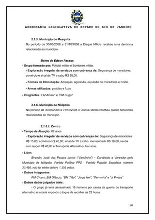 ASSEMBLÉIA LEGISLATIVA DO ESTADO DO RIO DE JANEIRO
190
2.1.5. Município de Mesquita
No período de 30/06/2008 a 31/10/2008 o Disque Milícia recebeu uma denúncia
relacionada ao município.
Bairro de Edson Passos
- Grupo formado por: Policial militar e Bombeiro militar.
- Exploração irregular de serviços com cobrança de: Segurança de moradores,
comércio e sinal de TV a cabo R$ 30,00.
- Formas de Intimidação: Ameaças, agressão, expulsão de moradores e morte.
- Armas utilizadas: pistolas e fuzis
- Integrantes: PM Amauri e “BM Gugu”.
2.1.6. Município de Nilópolis
No período de 30/06/2008 a 31/10/2008 o Disque Milícia recebeu quatro denúncias
relacionadas ao município.
2.1.6.1. Centro
- Tempo de Atuação: 02 anos
- Exploração irregular de serviços com cobranças de: Segurança de moradores
R$ 15,00; comércio R$ 40,00; sinal de TV a cabo: mensalidade R$ 18,00, venda
com isopor R$ 40,00 e Transporte Alternativo, barracas.
- Líder;
Evandro José dos Passos Junior (“Vandinho”) – Candidato a Vereador pelo
Município de Nilópolis, Partido Político PPS - Partido Popular Socialista, número
23.456, não foi eleito obteve 1.305 votos.
- Outros integrantes:
PM Cícero, BM Gláucio, “BM Tião”, “Jorge Nei”, “Perninha” e “Jr Pneus”
- Outros dados julgados úteis:
- O grupo já teria assassinado 15 homens por causa da guerra do transporte
alternativo e estaria impondo o toque de recolher às 22 horas.
 