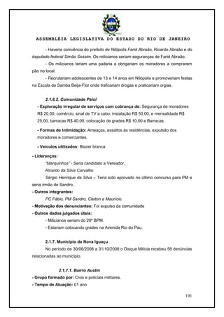 ASSEMBLÉIA LEGISLATIVA DO ESTADO DO RIO DE JANEIRO
191
- Haveria conivência do prefeito de Nilópolis Farid Abraão, Ricardo Abraão e do
deputado federal Simão Sessim. Os milicianos seriam seguranças de Farid Abraão.
- Os milicianos teriam uma padaria e obrigariam os moradores a comprarem
pão no local.
- Recrutariam adolescentes de 13 e 14 anos em Nilópolis e promoveriam festas
na Escola de Samba Beija-Flor onde traficariam drogas e praticariam orgias.
2.1.6.2. Comunidade Paiol
- Exploração irregular de serviços com cobrança de: Segurança de moradores
R$ 20,00; comércio, sinal de TV a cabo: instalação R$ 50,00, e mensalidade R$
25,00, barracas R$ 40,00, colocação de grades R$ 10,00 e Barracas.
- Formas de Intimidação: Ameaças, assaltos às residências, expulsão dos
moradores e comerciantes.
- Veículos utilizados: Blazer branca
- Lideranças:
“Marquinhos” - Seria candidato a Vereador.
Ricardo da Silva Carvalho
Sérgio Henrique da Silva – Teria sido aprovado no último concurso para PM e
seria irmão de Sandro.
- Outros integrantes:
PC Fábio, PM Sandro, Cleiton e Maurício.
- Motivação dos denunciantes: Foi expulso da comunidade
- Outros dados julgados úteis:
- Milicianos seriam do 20º BPM.
- Estariam colocando grades na Avenida Rio do Pau.
2.1.7. Município de Nova Iguaçu
No período de 30/06/2008 a 31/10/2008 o Disque Milícia recebeu 58 denúncias
relacionadas ao município.
2.1.7.1. Bairro Austin
- Grupo formado por: Civis e policiais militares.
- Tempo de Atuação: 01 ano
 