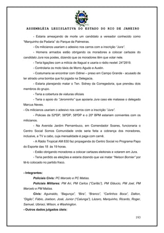 ASSEMBLÉIA LEGISLATIVA DO ESTADO DO RIO DE JANEIRO
193
- Estaria ameaçando de morte um candidato a vereador conhecido como
―Marquinho da Padaria‖ do Parque da Palmeiras.
- Os milicianos usariam o adesivo nos carros com a inscrição “Jura”.
- Homens armados estão obrigando os moradores a colocar cartazes do
candidato Jura nos postes, dizendo que os moradores têm que votar nele.
- Teria ligações com a milícia de Itaguaí e usaria o rádio nextel: 24*2819.
- Controlaria os moto táxis de Morro Agudo e Austin.
- Costumaria se encontrar com Odinei – preso em Campo Grande - acusado de
ter atirado uma bomba que foi jogada na Delegacia.
- Estaria planejando matar o Ten. Sidney da Corregedoria, que prendeu dois
membros do grupo.
- Teria a cobertura de viaturas oficiais
- Teria o apoio do “Jerominho” que apoiaria Jura caso ele matasse o delegado
Marcus Neves.
- Os milicianos usariam o adesivo nos carros com a inscrição “Jura”.
- Policias da 52ªDP, 56ªDP, 58ªDP e o 20º BPM estariam coniventes com os
milicianos.
- Na Avenida Jardim Pernambuco, em Comendador Soares, funcionaria o
Centro Social Somos Comunidade onde seria feita a cobrança dos moradores,
inclusive, a TV a cabo, cuja mensalidade é paga com carnê.
- A Rádio Tropical AM 830 faz propaganda do Centro Social no Programa Papo
do Esporte das 18 às 19 horas.
- Estão obrigando moradores a colocar cartazes eleitorais e votarem em Jura.
- Teria perdido as eleições e estaria dizendo que vai matar “Nelson Bornier” por
tê-lo colocado no partido fraco.
- Integrantes:
Policiais Civis: PC Marcelo e PC Matias.
Policiais Militares: PM Ari, PM Carlos (“Carlão”), PM Gláucio, PM Joel, PM
Marcelo e PM Matias.
Civis: Aguinaldo, “Bagunça”, “Bira”, “Branco”, “Carlinhos Boca”, Dalton,
“Digão”, Fábio, Joelson, José, Junior (“Calunga”), Lázaro, Marquinho, Ricardo, Roger,
Samuel, Ubiraci, Wilson, e Washington.
- Outros dados julgados úteis:
 