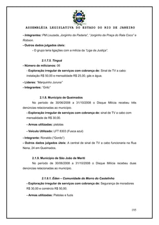 ASSEMBLÉIA LEGISLATIVA DO ESTADO DO RIO DE JANEIRO
195
- Integrantes: PM Louzada,.Jorginho da Padaria”, “Jorginho da Praça do Rala Coco” e
Robson.
- Outros dados julgados úteis:
- O grupo teria ligações com a milícia da “Liga da Justiça”.
2.1.7.5. Tinguá
- Número de milicianos: 06
- Exploração irregular de serviços com cobrança de: Sinal de TV a cabo:
instalação R$ 50,00 e mensalidade R$ 25,00, gás e água.
- Líderes: “Marquinho Juruna”
- Integrantes: “Grilo”
2.1.8. Município de Queimados
No período de 30/06/2008 a 31/10/2008 o Disque Milícia recebeu três
denúncias relacionadas ao município.
- Exploração irregular de serviços com cobrança de: sinal de TV a cabo com
mensalidade de R$ 30,00.
- Armas utilizadas: pistolas
- Veículo Utilizado: LFT 8303 (Fusca azul)
- Integrante: Ronaldo (―Gordo‖)
- Outros dados julgados úteis: A central de sinal de TV a cabo funcionaria na Rua
Nena, 24 em Queimados.
2.1.9. Município de São João de Meriti
No período de 30/06/2008 a 31/10/2008 o Disque Milícia recebeu duas
denúncias relacionadas ao município.
2.1.9.1. Éden – Comunidade do Morro do Castelinho
- Exploração irregular de serviços com cobrança de: Segurança de moradores
R$ 30,00 e comércio R$ 50,00.
- Armas utilizadas: Pistolas e fuzis
 