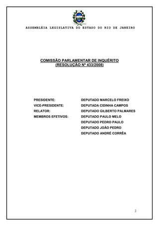 ASSEMBLÉIA LEGISLATIVA DO ESTADO DO RIO DE JANEIRO
2
COMISSÃO PARLAMENTAR DE INQUÉRITO
(RESOLUÇÃO Nº 433/2008)
PRESIDENTE: DEPUTADO MARCELO FREIXO
VICE-PRESIDENTE: DEPUTADA CIDINHA CAMPOS
RELATOR: DEPUTADO GILBERTO PALMARES
MEMBROS EFETIVOS: DEPUTADO PAULO MELO
DEPUTADO PEDRO PAULO
DEPUTADO JOÃO PEDRO
DEPUTADO ANDRÉ CORRÊA
 