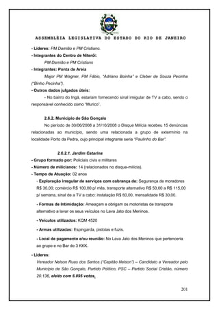 ASSEMBLÉIA LEGISLATIVA DO ESTADO DO RIO DE JANEIRO
201
- Líderes: PM Damião e PM Cristiano.
- Integrantes do Centro de Niterói:
PM Damião e PM Cristiano
- Integrantes: Ponta de Areia
Major PM Wagner, PM Fábio, “Adriano Boinha” e Cleber de Souza Pecinha
(“Binho Pecinha”).
- Outros dados julgados úteis:
- No bairro do Ingá, estariam fornecendo sinal irregular de TV a cabo, sendo o
responsável conhecido como ―Murico‖.
2.6.2. Município de São Gonçalo
No período de 30/06/2008 a 31/10/2008 o Disque Milícia recebeu 15 denúncias
relacionadas ao município, sendo uma relacionada a grupo de extermínio na
localidade Porto da Pedra, cujo principal integrante seria “Paulinho do Bar”.
2.6.2.1. Jardim Catarina
- Grupo formado por: Policiais civis e militares
- Número de milicianos: 14 (relacionados no disque-milícia).
- Tempo de Atuação: 02 anos
- Exploração irregular de serviços com cobrança de: Segurança de moradores
R$ 30,00; comércio R$ 100,00 p/ mês, transporte alternativo R$ 50,00 a R$ 115,00
p/ semana, sinal de a TV a cabo: instalação R$ 60,00, mensalidade R$ 30,00.
- Formas de Intimidação: Ameaçam e obrigam os motoristas de transporte
alternativo a lavar os seus veículos no Lava Jato dos Meninos.
- Veículos utilizados: KQM 4520
- Armas utilizadas: Espingarda, pistolas e fuzis.
- Local de pagamento e/ou reunião: No Lava Jato dos Meninos que pertenceria
ao grupo e no Bar do 3 KKK.
- Lideres:
Vereador Nelson Ruas dos Santos (“Capitão Nelson”) – Candidato a Vereador pelo
Município de São Gonçalo, Partido Político, PSC – Partido Social Cristão, número
20.136, eleito com 6.095 votos.
 