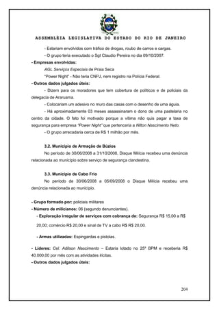 ASSEMBLÉIA LEGISLATIVA DO ESTADO DO RIO DE JANEIRO
204
- Estariam envolvidos com tráfico de drogas, roubo de carros e cargas.
- O grupo teria executado o Sgt Claudio Pereira no dia 09/10/2007.
- Empresas envolvidas:
AGL Serviços Especiais de Praia Seca
―Power Night‖ - Não teria CNPJ, nem registro na Polícia Federal.
- Outros dados julgados úteis:
- Dizem para os moradores que tem cobertura de políticos e de policiais da
delegacia de Araruama.
- Colocariam um adesivo no muro das casas com o desenho de uma águia.
- Há aproximadamente 03 meses assassinaram o dono de uma pastelaria no
centro da cidade. O fato foi motivado porque a vítima não quis pagar a taxa de
segurança para empresa “Power Night” que pertenceria a Nilton Nascimento Neto.
- O grupo arrecadaria cerca de R$ 1 milhão por mês.
3.2. Município de Armação de Búzios
No período de 30/06/2008 a 31/10/2008, Disque Milícia recebeu uma denúncia
relacionada ao município sobre serviço de segurança clandestina.
3.3. Município de Cabo Frio
No período de 30/06/2008 a 05/09/2008 o Disque Milícia recebeu uma
denúncia relacionada ao município.
- Grupo formado por: policiais militares
- Número de milicianos: 06 (segundo denunciantes).
- Exploração irregular de serviços com cobrança de: Segurança R$ 15,00 a R$
20,00; comércio R$ 20,00 e sinal de TV a cabo R$ R$ 20,00.
- Armas utilizadas: Espingardas e pistolas.
- Líderes: Cel. Adilson Nascimento – Estaria lotado no 25º BPM e receberia R$
40.000,00 por mês com as atividades ilícitas.
- Outros dados julgados úteis:
 