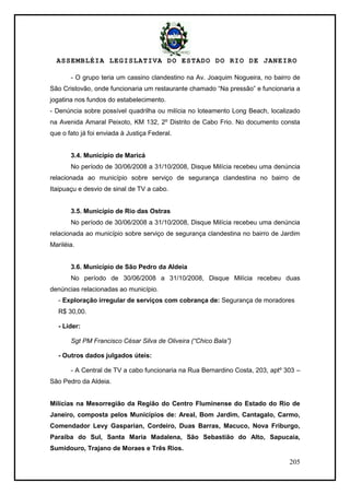 ASSEMBLÉIA LEGISLATIVA DO ESTADO DO RIO DE JANEIRO
205
- O grupo teria um cassino clandestino na Av. Joaquim Nogueira, no bairro de
São Cristovão, onde funcionaria um restaurante chamado ―Na pressão‖ e funcionaria a
jogatina nos fundos do estabelecimento.
- Denúncia sobre possível quadrilha ou milícia no loteamento Long Beach, localizado
na Avenida Amaral Peixoto, KM 132, 2º Distrito de Cabo Frio. No documento consta
que o fato já foi enviada à Justiça Federal.
3.4. Município de Maricá
No período de 30/06/2008 a 31/10/2008, Disque Milícia recebeu uma denúncia
relacionada ao município sobre serviço de segurança clandestina no bairro de
Itaipuaçu e desvio de sinal de TV a cabo.
3.5. Município de Rio das Ostras
No período de 30/06/2008 a 31/10/2008, Disque Milícia recebeu uma denúncia
relacionada ao município sobre serviço de segurança clandestina no bairro de Jardim
Mariléia.
3.6. Município de São Pedro da Aldeia
No período de 30/06/2008 a 31/10/2008, Disque Milícia recebeu duas
denúncias relacionadas ao município.
- Exploração irregular de serviços com cobrança de: Segurança de moradores
R$ 30,00.
- Líder:
Sgt PM Francisco César Silva de Oliveira (“Chico Bala”)
- Outros dados julgados úteis:
- A Central de TV a cabo funcionaria na Rua Bernardino Costa, 203, aptº 303 –
São Pedro da Aldeia.
Milícias na Mesorregião da Região do Centro Fluminense do Estado do Rio de
Janeiro, composta pelos Municípios de: Areal, Bom Jardim, Cantagalo, Carmo,
Comendador Levy Gasparian, Cordeiro, Duas Barras, Macuco, Nova Friburgo,
Paraíba do Sul, Santa Maria Madalena, São Sebastião do Alto, Sapucaia,
Sumidouro, Trajano de Moraes e Três Rios.
 