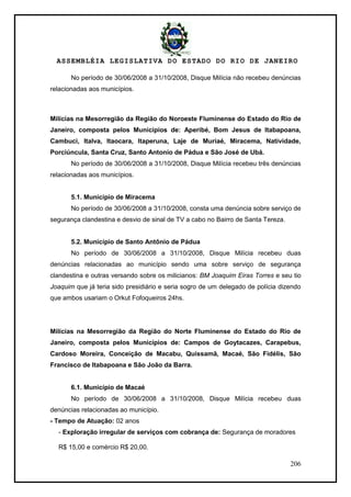 ASSEMBLÉIA LEGISLATIVA DO ESTADO DO RIO DE JANEIRO
206
No período de 30/06/2008 a 31/10/2008, Disque Milícia não recebeu denúncias
relacionadas aos municípios.
Milícias na Mesorregião da Região do Noroeste Fluminense do Estado do Rio de
Janeiro, composta pelos Municípios de: Aperibé, Bom Jesus de Itabapoana,
Cambuci, Italva, Itaocara, Itaperuna, Laje de Muriaé, Miracema, Natividade,
Porciúncula, Santa Cruz, Santo Antonio de Pádua e São José de Ubá.
No período de 30/06/2008 a 31/10/2008, Disque Milícia recebeu três denúncias
relacionadas aos municípios.
5.1. Município de Miracema
No período de 30/06/2008 a 31/10/2008, consta uma denúncia sobre serviço de
segurança clandestina e desvio de sinal de TV a cabo no Bairro de Santa Tereza.
5.2. Município de Santo Antônio de Pádua
No período de 30/06/2008 a 31/10/2008, Disque Milícia recebeu duas
denúncias relacionadas ao município sendo uma sobre serviço de segurança
clandestina e outras versando sobre os milicianos: BM Joaquim Eiras Torres e seu tio
Joaquim que já teria sido presidiário e seria sogro de um delegado de polícia dizendo
que ambos usariam o Orkut Fofoqueiros 24hs.
Milícias na Mesorregião da Região do Norte Fluminense do Estado do Rio de
Janeiro, composta pelos Municípios de: Campos de Goytacazes, Carapebus,
Cardoso Moreira, Conceição de Macabu, Quissamã, Macaé, São Fidélis, São
Francisco de Itabapoana e São João da Barra.
6.1. Município de Macaé
No período de 30/06/2008 a 31/10/2008, Disque Milícia recebeu duas
denúncias relacionadas ao município.
- Tempo de Atuação: 02 anos
- Exploração irregular de serviços com cobrança de: Segurança de moradores
R$ 15,00 e comércio R$ 20,00.
 