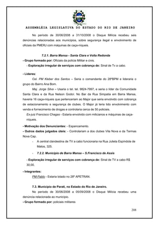 ASSEMBLÉIA LEGISLATIVA DO ESTADO DO RIO DE JANEIRO
208
No período de 30/06/2008 a 31/10/2008 o Disque Milícia recebeu seis
denúncias relacionadas aos municípios, sobre segurança ilegal e envolvimento de
oficiais da PMERJ com máquinas de caça-níqueis.
7.2.1. Barra Mansa - Santa Clara e Volta Redonda
- Grupo formado por: Oficiais da polícia Militar e civis.
- Exploração irregular de serviços com cobrança de: Sinal de Tv a cabo.
- Líderes:
Cel. PM Kleber dos Santos – Seria o comandante do 28ºBPM e lideraria o
grupo do Bairro Ana Bom.
Maj. Jorge Silva – Usaria o tel. tel. 9824-7997, e seria o líder da Comunidade
Santa Clara e da Rua Nelson Godoí. No Bar da Rua Simpatia em Barra Mansa,
haveria 16 caça-níqueis que pertenceriam ao Major que seria envolvido com cobrança
de estacionamento e segurança de clubes. O Major já teria tido envolvimento com
venda e fornecimento de drogas e controlaria cerca de 50 policiais.
Ex-juiz Francisco Chagas - Estaria envolvido com milicianos e máquinas de caça-
níqueis.
- Motivação dos Denunciantes: - Espancamento.
- Outros dados julgados úteis: - Controlariam a dos clubes Vila Nova e da Termas
Nova Cap.
- A central clandestina de TV a cabo funcionaria na Rua Julieta Espíndola de
Matos, 325.
- 7.2.2. Município de Barra Mansa – S.Francisco de Assis
- Exploração irregular de serviços com cobrança de: Sinal de TV a cabo R$
30,00.
- Integrantes:
PM Pablo - Estaria lotado no 28º APETRAN.
7.3. Município de Parati, no Estado do Rio de Janeiro.
No período de 30/06/2008 a 05/09/2008 o Disque Milícia recebeu uma
denúncia relacionada ao município.
- Grupo formado por: policiais militares
 
