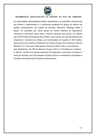 ASSEMBLÉIA LEGISLATIVA DO ESTADO DO RIO DE JANEIRO
211
As outras regiões administrativas também apresentaram um quantitativo de denúncias
que indicam o aparecimento e o crescimento acelerado de grupos de milícias nas
regiões, principalmente, nas regiões de Anchieta, Madureira, Realengo, Méier e
Bangu. Foi percebido que outros grupos de milícias estariam se organizando,
crescendo e dominando várias áreas. Podemos assinalar dois grupos: um liderado
pelo Sd PM Fabrício Fernandes Mirra (―Mirra‖), que contaria com aproximadamente 60
integrantes e dominaria as milícias nas Comunidades do Guarda em Del Castilho,
Águia de Ouro em Inhaúma, Palmeirinha em Honório Gurgel, Muro Amarelo em Rocha
Miranda, Pio 12, Da Linha, Mata Quatro e Eternit em Barros Filho; e outro liderado
pelo Sgt Edmilson, Cb. PM Jair Barbosa Tavares (“Zico” ou “Zico Bacana”), Anderson
e ―Bicudo”, contaria com aproximadamente 50 integrantes e dominaria as milícias no
bairro de Anchieta, nas Comunidades do Gogó da Ema e Camboatá em Guadalupe e
Cavalheiro da Esperança em Ricardo de Albuquerque.
 