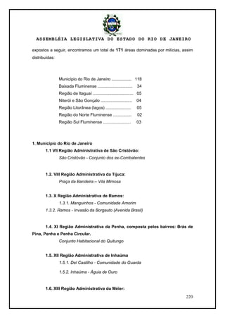 ASSEMBLÉIA LEGISLATIVA DO ESTADO DO RIO DE JANEIRO
220
expostos a seguir, encontramos um total de 171 áreas dominadas por milícias, assim
distribuídas:
Município do Rio de Janeiro ................. 118
Baixada Fluminense .............................. 34
Região de Itaguaí ................................... 05
Niterói e São Gonçalo ........................... 04
Região Litorânea (lagos) ...................... 05
Região do Norte Fluminense ................ 02
Região Sul Fluminense ........................ 03
1. Município do Rio de Janeiro
1.1 VII Região Administrativa de São Cristóvão:
São Cristóvão - Conjunto dos ex-Combatentes
1.2. VIII Região Administrativa da Tijuca:
Praça da Bandeira – Vila Mimosa
1.3. X Região Administrativa de Ramos:
1.3.1. Manguinhos - Comunidade Amorim
1.3.2. Ramos - Invasão da Borgauto (Avenida Brasil)
1.4. XI Região Administrativa da Penha, composta pelos bairros: Brás de
Pina, Penha e Penha Circular.
Conjunto Habitacional do Quitungo
1.5. XII Região Administrativa de Inhaúma
1.5.1. Del Castilho - Comunidade do Guarda
1.5.2. Inhaúma - Águia de Ouro
1.6. XIII Região Administrativa do Méier:
 