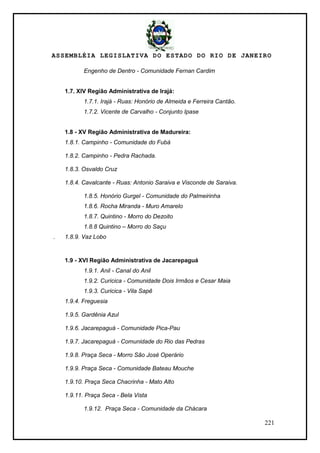 ASSEMBLÉIA LEGISLATIVA DO ESTADO DO RIO DE JANEIRO
221
Engenho de Dentro - Comunidade Fernan Cardim
1.7. XIV Região Administrativa de Irajá:
1.7.1. Irajá - Ruas: Honório de Almeida e Ferreira Cantão.
1.7.2. Vicente de Carvalho - Conjunto Ipase
1.8 - XV Região Administrativa de Madureira:
1.8.1. Campinho - Comunidade do Fubá
1.8.2. Campinho - Pedra Rachada.
1.8.3. Osvaldo Cruz
1.8.4. Cavalcante - Ruas: Antonio Saraiva e Visconde de Saraiva.
1.8.5. Honório Gurgel - Comunidade do Palmeirinha
1.8.6. Rocha Miranda - Muro Amarelo
1.8.7. Quintino - Morro do Dezoito
1.8.8 Quintino – Morro do Saçu
. 1.8.9. Vaz Lobo
1.9 - XVI Região Administrativa de Jacarepaguá
1.9.1. Anil - Canal do Anil
1.9.2. Curicica - Comunidade Dois Irmãos e Cesar Maia
1.9.3. Curicica - Vila Sapê
1.9.4. Freguesia
1.9.5. Gardênia Azul
1.9.6. Jacarepaguá - Comunidade Pica-Pau
1.9.7. Jacarepaguá - Comunidade do Rio das Pedras
1.9.8. Praça Seca - Morro São José Operário
1.9.9. Praça Seca - Comunidade Bateau Mouche
1.9.10. Praça Seca Chacrinha - Mato Alto
1.9.11. Praça Seca - Bela Vista
1.9.12. Praça Seca - Comunidade da Chácara
 