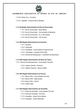 ASSEMBLÉIA LEGISLATIVA DO ESTADO DO RIO DE JANEIRO
224
1.12.20. Santa Cruz - Urucânia
1.12.21. Sepetiba - Conjunto Nova Sepetiba
1.13. XX Região Administrativa da Ilha do Governador:
1.13.1. Ilha do Governador - Boog Woog.
1.13.2. Ilha do Governador - Comunidade do Barbante
1.13.3. Ilha do Governador - N. S. das Graças
1.13.4. Ilha do Governador - Vila Joaniza
1.14. XXII Região Administrativa de Anchieta:
1.14.1. Anchieta
1.14.2. Camboatá
1.14.3. Guadalupe - Comunidade do Gogó da Ema
1.14.4.. Guadalupe - Conjunto 29 de Abril
1.14.5. Ricardo de Albuquerque – Cavalheiro da Esperança
1.15. XXIV Região Administrativa da Barra da Tijuca:
1.15.1. Recreio dos Bandeirantes - Comunidade Terreirão
1.15.2. Vargem Grande - Camorim
1.15.3. Vargem Pequena - Boca do Mato
1.16. XXV Região Administrativa da Pavuna:
1.16.1. Barros Filho - Comunidades da Linha
1.16.2. Barros Filho - Mata Quatro
1.16.3. Barros Filho - Eternit
1.16.4. Coelho Neto
1.17. XXVI Região Administrativa de Guaratiba
1.17.1. Pedra de Guaratiba - Comunidades Pira quê
1.17.2. Pedra de Guaratiba - Da Foice
1.17.3. Guaratiba - Jardim Cinco Marias
1.17.4. Guaratiba - Jardim Maravilha
 