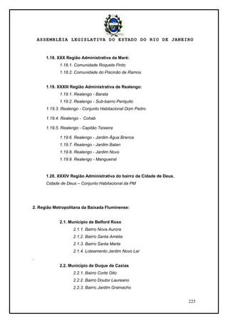 ASSEMBLÉIA LEGISLATIVA DO ESTADO DO RIO DE JANEIRO
225
1.18. XXX Região Administrativa da Maré:
1.18.1. Comunidade Roquete Pinto
1.18.2. Comunidade do Piscinão de Ramos
1.19. XXXIII Região Administrativa de Realengo:
1.19.1. Realengo - Barata
1.19.2. Realengo - Sub-bairro Periquito
1.19.3. Realengo - Conjunto Habitacional Dom Pedro
1.19.4. Realengo - Cohab
1.19.5. Realengo - Capitão Teixeira
1.19.6. Realengo - Jardim Água Branca
1.19.7. Realengo - Jardim Batan
1.19.8. Realengo - Jardim Novo
1.19.9. Realengo - Mangueiral
1.20. XXXIV Região Administrativa do bairro da Cidade de Deus.
Cidade de Deus – Conjunto Habitacional da PM
2. Região Metropolitana da Baixada Fluminense:
2.1. Município de Belford Roxo
2.1.1. Bairro Nova Aurora
2.1.2. Bairro Santa Amélia
2.1.3. Bairro Santa Marta
2.1.4. Loteamento Jardim Novo Lar
.
2.2. Município de Duque de Caxias
2.2.1. Bairro Corte Oito
2.2.2. Bairro Doutor Laureano
2.2.3. Bairro Jardim Gramacho
 