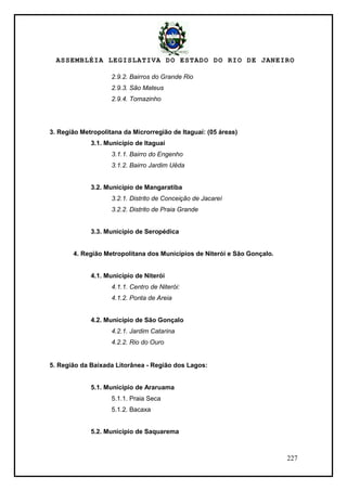 ASSEMBLÉIA LEGISLATIVA DO ESTADO DO RIO DE JANEIRO
227
2.9.2. Bairros do Grande Rio
2.9.3. São Mateus
2.9.4. Tomazinho
3. Região Metropolitana da Microrregião de Itaguaí: (05 áreas)
3.1. Município de Itaguaí
3.1.1. Bairro do Engenho
3.1.2. Bairro Jardim Uêda
3.2. Município de Mangaratiba
3.2.1. Distrito de Conceição de Jacareí
3.2.2. Distrito de Praia Grande
3.3. Município de Seropédica
4. Região Metropolitana dos Municípios de Niterói e São Gonçalo.
4.1. Município de Niterói
4.1.1. Centro de Niterói:
4.1.2. Ponta de Areia
4.2. Município de São Gonçalo
4.2.1. Jardim Catarina
4.2.2. Rio do Ouro
5. Região da Baixada Litorânea - Região dos Lagos:
5.1. Município de Araruama
5.1.1. Praia Seca
5.1.2. Bacaxa
5.2. Município de Saquarema
 