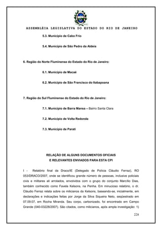 ASSEMBLÉIA LEGISLATIVA DO ESTADO DO RIO DE JANEIRO
228
5.3. Município de Cabo Frio
5.4. Município de São Pedro da Aldeia
6. Região do Norte Fluminense do Estado do Rio de Janeiro:
6.1. Município de Macaé
6.2. Município de São Francisco do Itabapoana
7. Região do Sul Fluminense do Estado do Rio de Janeiro:
7.1. Município de Barra Mansa – Bairro Santa Clara
7.2. Município de Volta Redonda
7.3. Município de Parati
RELAÇÃO DE ALGUNS DOCUMENTOS OFICIAIS
E RELEVANTES ENVIADOS PARA ESTA CPI
I - Relatório final da Draco/IE (Delegado de Polícia Cláudio Ferraz), RO
053/DRACO/2007, onde se identificou grande número de pessoas, inclusive policiais
civis e militares ali arrolados, envolvidos com o grupo do conjunto Marcílio Dias,
também conhecido como Favela Kelsons, na Penha. Em minucioso relatório, o dr.
Cláudio Ferraz relata sobre os milicianos da Kelsons, baseando-se, inicialmente, em
declarações e indicações feitas por Jorge da Silva Siqueira Neto, seqüestrado em
07.09.07, em Rocha Miranda. Seu corpo, carbonizado, foi encontrado em Campo
Grande (040-03228/2007). São citados, como milicianos, após ampla investigação: 1)
 
