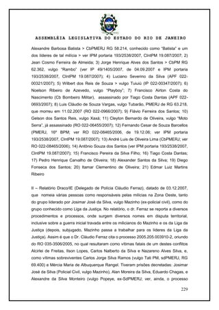 ASSEMBLÉIA LEGISLATIVA DO ESTADO DO RIO DE JANEIRO
229
Alexandre Barbosa Batista > CbPMERJ RG 58.214, conhecido como ―Batista‖ e um
dos líderes de tal milícia > ver IPM portaria 193/2538/2007, CIntPM 19.087/2007; 2)
Jean Cosmo Ferreira de Almeida; 3) Jorge Henrique Alves dos Santos > CbPM RG
62.362, vulgo ―Rambo‖ (ver IP 49/1405/2007, de 04.09.2007 e IPM portaria
193/2538/2007, CIntPM 19.087/2007); 4) Luciano Severino da Silva (APF 022-
00321/2007); 5) Wilbert dos Reis de Souza > vulgo Tuiuiú (IP 022-00347/2007); 6)
Noelson Ribeiro de Azevedo, vulgo ―Playboy‖; 7) Francisco Airton Costa do
Nascimento (Cb Bombeiro Militar), assassinado por Tiago Costa Dantas (APF 022-
0693/2007); 8) Luis Cláudio de Souza Vargas, vulgo Tubarão, PMERJ de RG 63.218,
que morreu em 11.02.2007 (RO 022-0966/2007); 9) Flávio Ferreira dos Santos; 10)
Gelson dos Santos Reis, vulgo Xaxá; 11) Cleyton Bernardo de Oliveira, vulgo ―Moto
Serra‖, já assassinado (RO 022-06455/2007); 12) Fernando Cesar de Souza Barcellos
(PMERJ, 16º BPM; ver RO 022-08465/2006, de 19.12.06; ver IPM portaria
193/2538/2007, CIntPM 19.087/2007); 13) André Luis de Oliveira Lima (CbPMERJ; ver
RO 022-08465/2006); 14) Antônio Souza dos Santos (ver IPM portaria 193/2538/2007,
CIntPM 19.087/2007); 15) Francisco Pereira da Silva Filho; 16) Tiago Costa Dantas;
17) Pedro Henrique Carvalho de Oliveira; 18) Alexander Santos da Silva; 19) Diego
Fonseca dos Santos; 20) Itamar Clementino de Oliveira; 21) Edmar Luiz Martins
Ribeiro
II – Relatório Draco/IE (Delegado de Polícia Cláudio Ferraz), datado de 03.12.2007,
que nomeia várias pessoas como responsáveis pelas milícias na Zona Oeste, tanto
do grupo liderado por Josimar José da Silva, vulgo Mazinho (ex-policial civil), como do
grupo conhecido como Liga da Justiça. No relatório, o dr. Ferraz se reporta a diversos
procedimentos e processos, onde surgem diversos nomes em disputa territorial,
inclusive sobre a guerra inicial travada entre os milicianos do Mazinho e os da Liga da
Justiça (depois, subjugado, Mazinho passa a trabalhar para os líderes da Liga da
Justiça). Assim é que o Dr. Cláudio Ferraz cita o processo 2005.205.003910-2, oriundo
do RO 035-3506/2005, no qual resultaram como vítimas fatais de um destes conflitos
Alcirlei de Freitas, Ilson Lopes, Carlos Nalberto da Silva e Nazareno Alves Silva, e,
como vítimas sobreviventes Carlos Jorge Silva Ramos (vulgo Tati PM, sdPMERJ, RG
69.400) e Mércia Maria de Albuquerque Rangel. Tiveram prisões decretadas: Josimar
José da Silva (Policial Civil, vulgo Mazinho), Alan Moreira da Silva, Eduardo Chagas, e
Alexandre da Silva Monteiro (vulgo Popeye, ex-SdPMERJ; ver, ainda, o processo
 