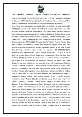 ASSEMBLÉIA LEGISLATIVA DO ESTADO DO RIO DE JANEIRO
230
2008.025.025013-1 e IP 035-8323-2008; nascido em 21.02.1971, residente na Estrada
do Cabuçu, nº 2908/202, Campo Grande/RJ, filho de Paulo Roberto Monteiro e Maria
Nilce da Silva Monteiro; tem mandado de prisão pendente de cumprimento).
O dr. Ferraz cita, em seguida, o processo 2005.205.005941-1, oriundo do RO 043-
00907/2005, no qual restou como vítima Marcelo Eduardo dos Santos Lopes. No
processo, Marcelo conta que ocupantes de cinco carros teriam tentando matá-lo a
tiros, sendo que nos carros estariam 20 milicianos da Liga da Justiça. Ele conseguiu
visualizar e identificar Luciano Guinâncio Guimarães, Juninho Perneta (Edson Lima
Calles Júnior); Leandro Paixão Viegas, vulgo ―Leandrinho Quebra Ossos‖; Júlio César
Oliveira dos Santos (PM, RG 35.944), vulgo ―Julinho Tiroteio‖; Ricardo Teixeira Cruz,
vulgo ―Batman‖ (ex-sdPMERJ). Marcelo disse ainda que o grupo estaria, pela força
armada, se apossando das linhas de vans da região. Marcelo e seu sócio Rodrigo
Silva da Costa, este último desaparecido, como consta no RO 016-09150/2006),
despejados da Cooperouro pela Liga da Justiça, foram até a CGU e na 1ª DPJM
denunciar os fatos. Outro sócio da Cooperouro, o inspetor da Polícia Civil Jairo Mello
de Souza, 176.401-8, também denunciou o fato ao Ministério Público, quando afirmou
que chegou a ir, acompanhado de Almerindo Francisco de Abreu Filho, vulgo
Chiquinho, falar com Natalino em sua casa. Lá teriam sido recebidos por Natalino,
Luciano Guinâncio Guimarães, Juninho Perneta, Ricardo Batman e outros, todos
armados, inclusive com 04 fuzis. Mais tarde Jairo vai retirar o que havia dito ao
Ministério Público, à Corregedoria Interna da Polícia e à Draco. Em 08.6.05 Rodrigo
Silva da Costa fez o RO 035-05038/2005, narrando que Leandro Paixão Viegas, o
―Leandrinho Quebra Ossos‖ teria tentado matá-lo. E em 15.06.05 tentaram,
novamente, matar Marcelo Eduardo dos Santos Lopes, tendo este reconhecido
Luciano Guinâncio Guimarães, Leandro Paixão Viegas e Ricardo Teixeira Cruz
(Batman). O fato foi testemunhado por Fábio Gomes de Lara, que confirmou que o
próprio vereador Jerominho estava em um carro prata fazendo parte do comboio. A
testemunha Ricardo Felipe dos Santos Lima também confirmou os fatos. A
testemunha Ronaldo Pereira acrescentou que os atacantes diziam que agiam em
represália às denúncias feitas por ele e Rodrigo na CGU, confirmando, inclusive, que
Jerominho esteve na área, junto com o filho Luciano. Outro que depôs e confirmou tais
fatos foi Marco Antônio dos Santos Lopes (vulgo ―Marquinho Desipe‖), o qual, por ser
irmão de Marcelo Eduardo dos Santos Lopes, e estar com ele no momento da
tentativa de homicídio, pôde confirmar os fatos, inclusive quanto à participação
 