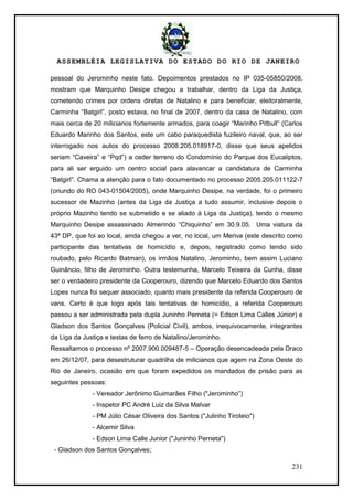 ASSEMBLÉIA LEGISLATIVA DO ESTADO DO RIO DE JANEIRO
231
pessoal do Jerominho neste fato. Depoimentos prestados no IP 035-05850/2008,
mostram que Marquinho Desipe chegou a trabalhar, dentro da Liga da Justiça,
cometendo crimes por ordens diretas de Natalino e para beneficiar, eleitoralmente,
Carminha ―Batgirl‖, posto estava, no final de 2007, dentro da casa de Natalino, com
mais cerca de 20 milicianos fortemente armados, para coagir ―Marinho Pitbull‖ (Carlos
Eduardo Marinho dos Santos, este um cabo paraquedista fuzileiro naval, que, ao ser
interrogado nos autos do processo 2008.205.018917-0, disse que seus apelidos
seriam ―Caveira‖ e ―Pqd‖) a ceder terreno do Condomínio do Parque dos Eucaliptos,
para ali ser erguido um centro social para alavancar a candidatura de Carminha
―Batgirl‖. Chama a atenção para o fato documentado no processo 2005.205.011122-7
(oriundo do RO 043-01504/2005), onde Marquinho Desipe, na verdade, foi o primeiro
sucessor de Mazinho (antes da Liga da Justiça a tudo assumir, inclusive depois o
próprio Mazinho tendo se submetido e se aliado à Liga da Justiça), tendo o mesmo
Marquinho Desipe assassinado Almerindo ―Chiquinho‖ em 30.9.05. Uma viatura da
43ª DP, que foi ao local, ainda chegou a ver, no local, um Meriva (este descrito como
participante das tentativas de homicídio e, depois, registrado como tendo sido
roubado, pelo Ricardo Batman), os irmãos Natalino, Jerominho, bem assim Luciano
Guinâncio, filho de Jerominho. Outra testemunha, Marcelo Teixeira da Cunha, disse
ser o verdadeiro presidente da Cooperouro, dizendo que Marcelo Eduardo dos Santos
Lopes nunca foi sequer associado, quanto mais presidente da referida Cooperouro de
vans. Certo é que logo após tais tentativas de homicídio, a referida Cooperouro
passou a ser administrada pela dupla Juninho Perneta (= Edson Lima Calles Júnior) e
Gladson dos Santos Gonçalves (Policial Civil), ambos, inequivocamente, integrantes
da Liga da Justiça e testas de ferro de Natalino/Jerominho.
Ressaltamos o processo nº 2007.900.009487-5 – Operação desencadeada pela Draco
em 26/12/07, para desestruturar quadrilha de milicianos que agem na Zona Oeste do
Rio de Janeiro, ocasião em que foram expedidos os mandados de prisão para as
seguintes pessoas:
- Vereador Jerônimo Guimarães Filho ("Jerominho‖)
- Inspetor PC André Luiz da Silva Malvar
- PM Júlio César Oliveira dos Santos ("Julinho Tiroteio")
- Alcemir Silva
- Edson Lima Calle Junior ("Juninho Perneta")
- Gladson dos Santos Gonçalves;
 