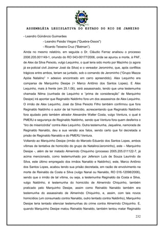 ASSEMBLÉIA LEGISLATIVA DO ESTADO DO RIO DE JANEIRO
232
- Leandro Güinâncio Guimarães
- Leandro Paixão Viegas ("Quebra-Ossos")
- Ricardo Teixeira Cruz ("Batman‖).
Ainda no mesmo relatório, em seguida o Dr. Cláudio Ferraz analisou o processo
2006.205.001149-1, oriundo do RO 043-00177/2006, onde se apurou a morte, à PAF,
de Alex da Silva Peixoto, vulgo Lequinho, o qual teria sido morto por Mazinho (o agora
já ex-policial civil Josimar José da Silva) e o vereador Jerominho, que, após conflitos
trágicos entre ambos, teriam se juntado, sob o comando de Jerominho (―Grupo Mazza
Apóia Natalino‖ > adesivo encontrado em carro apreendido). Alex Lequinho era
comparsa de Marquinho Desipe (= Marco Antônio dos Santos Lopes). E Alex
Lequinho, mais à frente (em 25.1.06), será assassinado, tendo que uma testemunha
chamada Nilma (cunhada de Lequinho e ―prima de consideração‖ de Marquinho
Desipe) irá apontar que Reginaldo Naldinho fora um dos assassinos de Alex Lequinho.
O irmão de Alex Lequinho, José da Silva Peixoto Filho também confirmou que fora
Reginaldo Naldinho o autor de tal homicídio, acrescentando que Reginaldo Naldinho
fora ajudado pelo também atirador Alexandre Walter Costa, vulgo Ventura, o qual é
PMERJ e segurança de Reginaldo Naldinho, sendo que Ventura fora quem desferira o
―tiro de misericórdia‖ contra Alex Lequinho. Outra testemunha, Jaqueline, namorada de
Reginaldo Nanaldo, deu a sua versão aos fatos, sendo certo que foi decretada a
prisão de Reginaldo Nanaldo e do PMERJ Ventura.
Voltando ao Marquinho Desipe (irmão do Marcelo Eduardo dos Santos Lopes, ambos
vítimas de tentativa de homicídio do grupo de Natalino/Jerominho), este – Marquinho
Desipe -, além de ter matado Almerindo Chiquinho (processo 2005.205.011122-7, já
acima mencionado, como testemunhado por Jeferson Luís de Souza Laurindo da
Silva, este último empregado dos irmãos Nanaldo e Naldinho), este, Marco Antônio
dos Santos Lopes, acabou tendo sua prisão decretada, em razão de envolvimento na
morte de Reinaldo da Costa e Silva (vulgo Nanal ou Nanaldo, RO 016-12098/2006),
sendo que o irmão de tal vítima, ou seja, a testemunha Reginaldo da Costa e Silva,
vulgo Naldinho, é testemunha do homicídio de Almerindo Chiquinho, também
praticado pelo Marquinho Desipe, assim como Reinaldo Nanaldo também era
testemunha do assassinato de Almerindo Chiquinho, e, assim, com tais novos
homicídios (um consumado contra Nanaldo, outro tentado contra Naldinho), Marquinho
Desipe teria tentado silenciar testemunhas do crime contra Almerindo Chiquinho. E,
quando Marquinho Desipe matou Reinaldo Nanaldo, também tentou matar Reginaldo
 