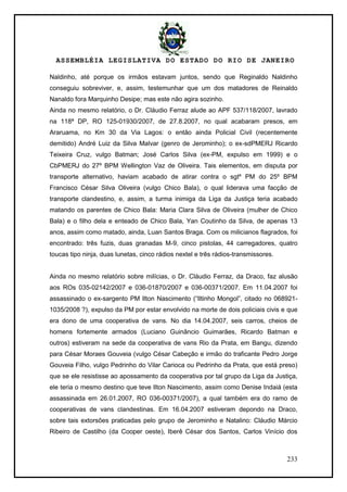 ASSEMBLÉIA LEGISLATIVA DO ESTADO DO RIO DE JANEIRO
233
Naldinho, até porque os irmãos estavam juntos, sendo que Reginaldo Naldinho
conseguiu sobreviver, e, assim, testemunhar que um dos matadores de Reinaldo
Nanaldo fora Marquinho Desipe; mas este não agira sozinho.
Ainda no mesmo relatório, o Dr. Cláudio Ferraz alude ao APF 537/118/2007, lavrado
na 118ª DP, RO 125-01930/2007, de 27.8.2007, no qual acabaram presos, em
Araruama, no Km 30 da Via Lagos: o então ainda Policial Civil (recentemente
demitido) André Luiz da Silva Malvar (genro de Jerominho); o ex-sdPMERJ Ricardo
Teixeira Cruz, vulgo Batman; José Carlos Silva (ex-PM, expulso em 1999) e o
CbPMERJ do 27º BPM Wellington Vaz de Oliveira. Tais elementos, em disputa por
transporte alternativo, haviam acabado de atirar contra o sgtº PM do 25º BPM
Francisco César Silva Oliveira (vulgo Chico Bala), o qual liderava uma facção de
transporte clandestino, e, assim, a turma inimiga da Liga da Justiça teria acabado
matando os parentes de Chico Bala: Maria Clara Silva de Oliveira (mulher de Chico
Bala) e o filho dela e enteado de Chico Bala, Yan Coutinho da Silva, de apenas 13
anos, assim como matado, ainda, Luan Santos Braga. Com os milicianos flagrados, foi
encontrado: três fuzis, duas granadas M-9, cinco pistolas, 44 carregadores, quatro
toucas tipo ninja, duas lunetas, cinco rádios nextel e três rádios-transmissores.
Ainda no mesmo relatório sobre milícias, o Dr. Cláudio Ferraz, da Draco, faz alusão
aos ROs 035-02142/2007 e 036-01870/2007 e 036-00371/2007. Em 11.04.2007 foi
assassinado o ex-sargento PM Ilton Nascimento (―Iltinho Mongol‖, citado no 068921-
1035/2008 ?), expulso da PM por estar envolvido na morte de dois policiais civis e que
era dono de uma cooperativa de vans. No dia 14.04.2007, seis carros, cheios de
homens fortemente armados (Luciano Guinâncio Guimarães, Ricardo Batman e
outros) estiveram na sede da cooperativa de vans Rio da Prata, em Bangu, dizendo
para César Moraes Gouveia (vulgo César Cabeção e irmão do traficante Pedro Jorge
Gouveia Filho, vulgo Pedrinho do Vilar Carioca ou Pedrinho da Prata, que está preso)
que se ele resistisse ao apossamento da cooperativa por tal grupo da Liga da Justiça,
ele teria o mesmo destino que teve Ilton Nascimento, assim como Denise Indaiá (esta
assassinada em 26.01.2007, RO 036-00371/2007), a qual também era do ramo de
cooperativas de vans clandestinas. Em 16.04.2007 estiveram depondo na Draco,
sobre tais extorsões praticadas pelo grupo de Jerominho e Natalino: Cláudio Márcio
Ribeiro de Castilho (da Cooper oeste), Iberê César dos Santos, Carlos Vinício dos
 