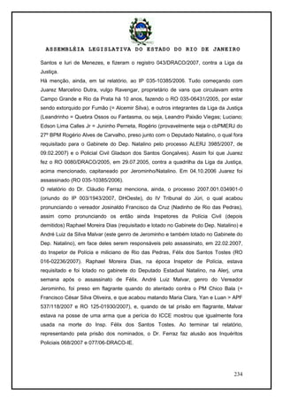 ASSEMBLÉIA LEGISLATIVA DO ESTADO DO RIO DE JANEIRO
234
Santos e Iuri de Menezes, e fizeram o registro 043/DRACO/2007, contra a Liga da
Justiça.
Há menção, ainda, em tal relatório, ao IP 035-10385/2006. Tudo começando com
Juarez Marcelino Dutra, vulgo Ravengar, proprietário de vans que circulavam entre
Campo Grande e Rio da Prata há 10 anos, fazendo o RO 035-06431/2005, por estar
sendo extorquido por Fumão (= Alcemir Silva), e outros integrantes da Liga da Justiça
(Leandrinho = Quebra Ossos ou Fantasma, ou seja, Leandro Paixão Viegas; Luciano;
Edson Lima Calles Jr = Juninho Perneta, Rogério (provavelmente seja o cbPMERJ do
27º BPM Rogério Alves de Carvalho, preso junto com o Deputado Natalino, o qual fora
requisitado para o Gabinete do Dep. Natalino pelo processo ALERJ 3985/2007, de
09.02.2007) e o Policial Civil Gladson dos Santos Gonçalves). Assim foi que Juarez
fez o RO 0080/DRACO/2005, em 29.07.2005, contra a quadrilha da Liga da Justiça,
acima mencionado, capitaneado por Jerominho/Natalino. Em 04.10.2006 Juarez foi
assassinado (RO 035-10385/2006).
O relatório do Dr. Cláudio Ferraz menciona, ainda, o processo 2007.001.034901-0
(oriundo do IP 003/1943/2007, DHOeste), do IV Tribunal do Júri, o qual acabou
pronunciando o vereador Josinaldo Francisco da Cruz (Nadinho de Rio das Pedras),
assim como pronunciando os então ainda Inspetores da Polícia Civil (depois
demitidos) Raphael Moreira Dias (requisitado e lotado no Gabinete do Dep. Natalino) e
André Luiz da Silva Malvar (este genro de Jerominho e também lotado no Gabinete do
Dep. Natalino), em face deles serem responsáveis pelo assassinato, em 22.02.2007,
do Inspetor de Polícia e miliciano de Rio das Pedras, Félix dos Santos Tostes (RO
016-02236/2007). Raphael Moreira Dias, na época Inspetor de Polícia, estava
requisitado e foi lotado no gabinete do Deputado Estadual Natalino, na Alerj, uma
semana após o assassinato de Félix. André Luiz Malvar, genro do Vereador
Jerominho, foi preso em flagrante quando do atentado contra o PM Chico Bala (=
Francisco César Silva Oliveira, e que acabou matando Maria Clara, Yan e Luan > APF
537/118/2007 e RO 125-01930/2007), e, quando de tal prisão em flagrante, Malvar
estava na posse de uma arma que a perícia do ICCE mostrou que igualmente fora
usada na morte do Insp. Félix dos Santos Tostes. Ao terminar tal relatório,
representando pela prisão dos nominados, o Dr. Ferraz faz alusão aos Inquéritos
Policiais 068/2007 e 077/06-DRACO-IE.
 