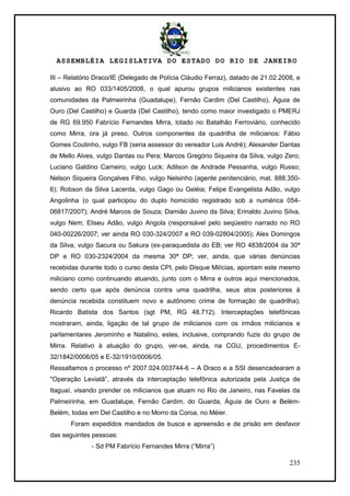 ASSEMBLÉIA LEGISLATIVA DO ESTADO DO RIO DE JANEIRO
235
III – Relatório Draco/IE (Delegado de Polícia Cláudio Ferraz), datado de 21.02.2008, e
alusivo ao RO 033/1405/2008, o qual apurou grupos milicianos existentes nas
comunidades da Palmeirinha (Guadalupe), Fernão Cardim (Del Castilho), Águia de
Ouro (Del Castilho) e Guarda (Del Castilho), tendo como maior investigado o PMERJ
de RG 69.950 Fabrício Fernandes Mirra, lotado no Batalhão Ferroviário, conhecido
como Mirra, ora já preso. Outros componentes da quadrilha de milicianos: Fábio
Gomes Coutinho, vulgo FB (seria assessor do vereador Luis André); Alexander Dantas
de Mello Alves, vulgo Dantas ou Pera; Marcos Gregório Siqueira da Silva, vulgo Zero;
Luciano Galdino Carneiro, vulgo Luck; Adilson de Andrade Pessanha, vulgo Russo;
Nelson Siqueira Gonçalves Filho, vulgo Nelsinho (agente penitenciário, mat. 888.350-
6); Robson da Silva Lacerda, vulgo Gago ou Geléia; Felipe Evangelista Adão, vulgo
Angolinha (o qual participou do duplo homicídio registrado sob a numérica 054-
06817/2007); André Marcos de Souza; Damião Juvino da Silva; Erinaldo Juvino Silva,
vulgo Nem; Eliseu Adão, vulgo Angola (responsável pelo seqüestro narrado no RO
040-00226/2007; ver ainda RO 030-324/2007 e RO 039-02804/2005); Alex Domingos
da Silva, vulgo Sacura ou Sakura (ex-paraquedista do EB; ver RO 4838/2004 da 30ª
DP e RO 030-2324/2004 da mesma 30ª DP; ver, ainda, que várias denúncias
recebidas durante todo o curso desta CPI, pelo Disque Milícias, apontam este mesmo
miliciano como continuando atuando, junto com o Mirra e outros aqui mencionados,
sendo certo que após denúncia contra uma quadrilha, seus atos posteriores à
denúncia recebida constituem novo e autônomo crime de formação de quadrilha);
Ricardo Batista dos Santos (sgt PM, RG 48.712). Interceptações telefônicas
mostraram, ainda, ligação de tal grupo de milicianos com os irmãos milicianos e
parlamentares Jerominho e Natalino, estes, inclusive, comprando fuzis do grupo de
Mirra. Relativo à atuação do grupo, ver-se, ainda, na CGU, procedimentos E-
32/1842/0006/05 e E-32/1910/0006/05.
Ressaltamos o processo nº 2007.024.003744-6 – A Draco e a SSI desencadearam a
"Operação Leviatã‖, através da interceptação telefônica autorizada pela Justiça de
Itaguaí, visando prender os milicianos que atuam no Rio de Janeiro, nas Favelas da
Palmeirinha, em Guadalupe, Fernão Cardim, do Guarda, Águia de Ouro e Belém-
Belém, todas em Del Castilho e no Morro da Coroa, no Méier.
Foram expedidos mandados de busca e apreensão e de prisão em desfavor
das seguintes pessoas:
- Sd PM Fabrício Fernandes Mirra (―Mirra‖)
 