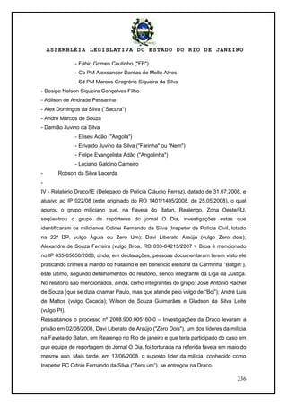 ASSEMBLÉIA LEGISLATIVA DO ESTADO DO RIO DE JANEIRO
236
- Fábio Gomes Coutinho ("FB")
- Cb PM Alexsander Dantas de Mello Alves
- Sd PM Marcos Gregrório Siqueira da Silva
- Desipe Nelson Siqueira Gonçalves Filho
- Adilson de Andrade Pessanha
- Alex Domingos da Silva ("Sacura")
- André Marcos de Souza
- Damião Juvino da Silva
- Eliseu Adão ("Angola")
- Erivaldo Juvino da Silva ("Farinha" ou "Nem")
- Felipe Evangelista Adão ("Angolinha")
- Luciano Galdino Carneiro
- Robson da Silva Lacerda
-
IV - Relatório Draco/IE (Delegado de Polícia Cláudio Ferraz), datado de 31.07.2008, e
alusivo ao IP 022/08 (este originado do RO 1401/1405/2008, de 25.05.2008), o qual
apurou o grupo miliciano que, na Favela do Batan, Realengo, Zona Oeste/RJ,
seqüestrou o grupo de repórteres do jornal O Dia, investigações estas que
identificaram os milicianos Odinei Fernando da Silva (Inspetor de Polícia Civil, lotado
na 22ª DP, vulgo Águia ou Zero Um); Davi Liberato Araújo (vulgo Zero dois);
Alexandre de Souza Ferreira (vulgo Broa, RO 033-04215/2007 > Broa é mencionado
no IP 035-05850/2008, onde, em declarações, pessoas documentaram terem visto ele
praticando crimes a mando do Natalino e em benefício eleitoral da Carminha "Batgirl"),
este último, segundo detalhamentos do relatório, sendo integrante da Liga da Justiça.
No relatório são mencionados, ainda, como integrantes do grupo: José Antônio Rachel
de Souza (que se dizia chamar Paulo, mas que atende pelo vulgo de ―Boi‖); André Luis
de Mattos (vulgo Cocada); Wilson de Souza Guimarães e Gladson da Silva Leite
(vulgo PI).
Ressaltamos o processo nº 2008.900.005160-0 – Investigações da Draco levaram a
prisão em 02/08/2008, Davi Liberato de Araújo ("Zero Dois"), um dos líderes da milícia
na Favela do Batan, em Realengo no Rio de janeiro e que teria participado do caso em
que equipe de reportagem do Jornal O Dia, foi torturada na referida favela em maio do
mesmo ano. Mais tarde, em 17/06/2008, o suposto líder da milícia, conhecido como
Inspetor PC Odnie Fernando da Silva (―Zero um‖), se entregou na Draco.
 