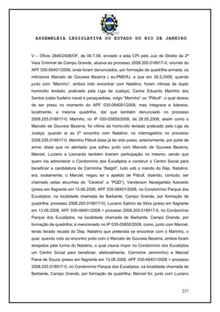 ASSEMBLÉIA LEGISLATIVA DO ESTADO DO RIO DE JANEIRO
237
V – Ofício 2846/2008/OF, de 09.7.08, enviado a esta CPI pelo Juiz de Direito da 2ª
Vara Criminal de Campo Grande, alusiva ao processo 2008.205.018917-0, oriundo do
APF 035-06401/2008, onde foram denunciados, por formação de quadrilha armada, os
milicianos Marcelo de Gouveia Bezerra ( ex-PMERJ, e que em 28.5.2008, quando
junto com ―Marinho‖, ambos indo encontrar com Natalino, foram vítimas de duplo
homicídio tentado, praticado pela Liga da Justiça), Carlos Eduardo Marinho dos
Santos (cabo fuzileiro naval e paraquedista, vulgo ―Marinho‖ ou ―Pitbull‖, o qual deixou
de ser preso no momento do APF 035-064091/2008, mas integrava e liderava,
localmente, a mesma quadrilha, daí que também denunciado no processo
2008.205.018917-0; Marinho, no IP 035-05850/2008, de 28.05.2008, assim como o
Marcelo de Gouveia Bezerra, foi vítima de homicídio tentado praticado pela Liga da
Justiça, quando ia ao 2º encontro com Natalino; no interrogatório no processo
2008.205.018917-0, Marinho Pitbull disse já ter sido preso, anteriormente, por porte de
arma; disse que no atentado que sofreu junto com Marcelo de Gouveia Bezerra,
Marciel, Luciano e Leonardo também tiveram participação no mesmo, sendo que
quem iria administrar o Condomínio dos Eucaliptos e construir o Centro Social para
beneficiar a candidatura da Carminha ―Batgirl‖, tudo sob o mando do Dep. Natalino,
era, exatamente, o Marciel; negou ter o apelido de Pitbull, dizendo, contudo, ser
chamado pelas alcunhas de ―Caveira‖ e ―PQD‖), Vanderson Navegantes Azevedo
(preso em flagrante em 13.06.2008, APF 035-06401/2008, no Condomínio Parque dos
Eucalíptos, na localidade chamada de Barbante, Campo Grande, por formação de
quadrilha; processo 2008.205.018917-0), Luciano Sabino da Silva (preso em flagrante
em 13.06.2008, APF 035-06401/2008 > processo 2008.205.018917-0, no Condomínio
Parque dos Eucalíptos, na localidade chamada de Barbante, Campo Grande, por
formação de quadrilha; é mencionado no IP 035-05850/2008, como, junto com Marciel,
tendo levado recado do Dep. Natalino que pretendia se encontrar com o Marinho, o
qual, quando indo ao encontro junto com o Marcelo de Gouveia Bezerra, ambos foram
alvejados pela turma do Natalino, o qual visava impor no Condomínio dos Eucalíptos
um Centro Social para beneficiar, eleitoralmente, Carminha Jerominho) e Marciel
Paiva de Souza (preso em flagrante em 13.06.2008, APF 035-06401/2008 > processo
2008.205.018917-0, no Condomínio Parque dos Eucalíptos, na localidade chamada de
Barbante, Campo Grande, por formação de quadrilha; Marciel foi, junto com Luciano
 