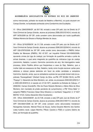 ASSEMBLÉIA LEGISLATIVA DO ESTADO DO RIO DE JANEIRO
238
acima mencionado, portador de recado de Natalino a Marinho), os quais atuavam em
Campo Grande, na localizada conhecida como Condomínio dos Eucaliptos.
VI - Ofício 2840/2008/OF, de 09.7.08, enviado a esta CPI pelo Juiz de Direito da 2ª
Vara Criminal de Campo Grande, alusiva ao processo 2008.205.015142-6, oriundo do
APF 5476/2008 da 35ª DP, onde constam como denunciados por roubo qualificado
Wallace Moreira de Oliveira e Rodrigo Mendes de Jesus.
VII - Ofício 3216/2008/OF, de 31.7.08, enviado a esta CPI pelo Juiz de Direito da 2ª
Vara Criminal de Campo Grande, alusiva ao processo 2008.205.022043-6, oriundo do
APF 035-07670/2008 da 35ª DP, onde consta como denunciado o PMERJ Airton
Padilha de Menezes (PMERJ, RG 47.357; ver Inquérito Policial 035-05850/2008,
apurando crimes da Liga da Justiça), por formação de quadrilha armada e porte de
armas diversas, o qual seria integrante da quadrilha de milicianos Liga da Justiça
(Jerominho, Natalino, Luciano, Carminha Jerominho etc etc). No interrogatório neste
processo, Airton Padilha afirma que freqüentava a casa do Dep. Natalino, que a
mulher dele era assessora do Dep. Natalino, tendo como função escrever cartas para
eleitores e colocar placas eleitorais em favor da então candidata a vereadora
Carminha, dizendo, ainda, que os verdadeiros autores de sua prisão teriam sido os ex-
policiais ―Escangalhado‖ (Herbert Canijo da Silva, ex-PM, IFP 06.864.150-5); ex-PM
―Popeye‖ (= Alexandre da Silva Monteiro; ver, ainda, os processos 2008.025.025013-1
e 2005.205.003910-2; é nascido em 21.02.1971, residente na Estrada do Cabuçu, nº
2908/202, Campo Grande/RJ, filho de Paulo Roberto Monteiro e Maria Nilce da Silva
Monteiro; tem mandado de prisão pendente de cumprimento); o PM ―Chico Bala‖ (=
sargento PMERJ Francisco César Silva Oliveira) e o bombeiro ―Gaguinho‖ (= 3º SGT
BM RG 14123, Carlos Alexandre Silva Cavalcante).
VIII - Ofício 3044/2008/OF, de 23.7.08, enviado a esta CPI pelo Juiz de Direito da 2ª
Vara Criminal de Campo Grande, alusiva ao processo 2008.205.018917-0, oriundo do
APF 035-06401/2008 da 35ª DP, onde constam como denunciados Vanderson
Navegantes Azevedo, Marciel Paiva de Souza, Carlos Eduardo Marinho dos Santos
(cabo fuzileiro naval, vulgos Marinho, Pitbull, Caveira e PQD) e Luciano Sabino da
Silva, por formação de quadrilha.
 