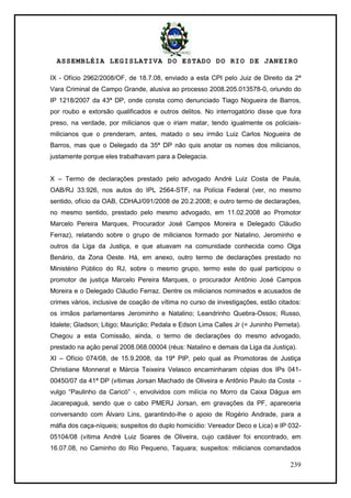 ASSEMBLÉIA LEGISLATIVA DO ESTADO DO RIO DE JANEIRO
239
IX - Ofício 2962/2008/OF, de 18.7.08, enviado a esta CPI pelo Juiz de Direito da 2ª
Vara Criminal de Campo Grande, alusiva ao processo 2008.205.013578-0, oriundo do
IP 1218/2007 da 43ª DP, onde consta como denunciado Tiago Nogueira de Barros,
por roubo e extorsão qualificados e outros delitos. No interrogatório disse que fora
preso, na verdade, por milicianos que o iriam matar, tendo igualmente os policiais-
milicianos que o prenderam, antes, matado o seu irmão Luiz Carlos Nogueira de
Barros, mas que o Delegado da 35ª DP não quis anotar os nomes dos milicianos,
justamente porque eles trabalhavam para a Delegacia.
X – Termo de declarações prestado pelo advogado André Luiz Costa de Paula,
OAB/RJ 33.926, nos autos do IPL 2564-STF, na Polícia Federal (ver, no mesmo
sentido, ofício da OAB, CDHAJ/091/2008 de 20.2.2008; e outro termo de declarações,
no mesmo sentido, prestado pelo mesmo advogado, em 11.02.2008 ao Promotor
Marcelo Pereira Marques, Procurador José Campos Moreira e Delegado Cláudio
Ferraz), relatando sobre o grupo de milicianos formado por Natalino, Jerominho e
outros da Liga da Justiça, e que atuavam na comunidade conhecida como Olga
Benário, da Zona Oeste. Há, em anexo, outro termo de declarações prestado no
Ministério Público do RJ, sobre o mesmo grupo, termo este do qual participou o
promotor de justiça Marcelo Pereira Marques, o procurador Antônio José Campos
Moreira e o Delegado Cláudio Ferraz. Dentre os milicianos nominados e acusados de
crimes vários, inclusive de coação de vítima no curso de investigações, estão citados:
os irmãos parlamentares Jerominho e Natalino; Leandrinho Quebra-Ossos; Russo,
Idalete; Gladson; Litigo; Maurição; Pedala e Edson Lima Calles Jr (= Juninho Perneta).
Chegou a esta Comissão, ainda, o termo de declarações do mesmo advogado,
prestado na ação penal 2008.068.00004 (réus: Natalino e demais da Liga da Justiça).
XI – Ofício 074/08, de 15.9.2008, da 19ª PIP, pelo qual as Promotoras de Justiça
Christiane Monnerat e Márcia Teixeira Velasco encaminharam cópias dos IPs 041-
00450/07 da 41ª DP (vítimas Jorsan Machado de Oliveira e Antônio Paulo da Costa -
vulgo ―Paulinho da Caricó‖ -, envolvidos com milícia no Morro da Caixa Dágua em
Jacarepaguá, sendo que o cabo PMERJ Jorsan, em gravações da PF, apareceria
conversando com Álvaro Lins, garantindo-lhe o apoio de Rogério Andrade, para a
máfia dos caça-níqueis; suspeitos do duplo homicídio: Vereador Deco e Lica) e IP 032-
05104/08 (vítima André Luiz Soares de Oliveira, cujo cadáver foi encontrado, em
16.07.08, no Caminho do Rio Pequeno, Taquara; suspeitos: milicianos comandados
 