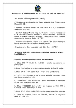ASSEMBLÉIA LEGISLATIVA DO ESTADO DO RIO DE JANEIRO
24
- Dr. Antonio José Campos Moreira (11ª RO)
- Vereador Josinaldo Francisco da Cruz e Vereador eleito Cristiano Girão
Matias (12ª RO)
- Vereador Luiz André Ferreira da Silva (Deco) e Sr. Luiz Monteiro da
Silva (Doen) (13ª RO)
- Deputada Federal Marina Magessi, Vereador Josinaldo Francisco da
Cruz, Vereador Sebastião Ferreira da Silva (Chiquinho Grandão) de
Duque de Caxias e Vereador Ezequiel Domingues Lourenço (Quiel do
Canarinho) de Duque de Caxias (14ª RO)
- Vereador Geiso Pereira Turques (São Gonçalo), Sr. Getúlio Rodrigues
Gamas e Sr. Marco Aurélio França Moreira (Marcão)
- Deputado Jorge Babu e Vereador eleito Elton Babu – (16ª RO)
Apêndice, SIGILOSO, depoimento do Vereador “NADINHO DE RIO
DAS PEDRAS”.
Apêndice, próprio, Deputado Federal Marcelo Itagiba:
1. Ofício CPI Nº 124/08 de 16.09.08 – solicita agendamento de
participação;
2. Ofício nº 84/2008 de 18.09.08 – resposta negativa do Dep. M. Itagiba;
3. Ofício CPI Nº 151/08 de 07.10.08 – reitera novo agendamento;
4. Ofício nº 093/2008-GDFMI, de 08.10.08, responde Ofício CPI 151/08
agendando para dia 24.10.08;
5. Ofício CPI Nº 174/08 de 21.10.08 – Acusa recebimento de resposta e
sugere nova data de participação;
6. -Ofício nº 095/2008, de 21.10.08 – em resposta ao Ofício CPI nº
074/2008, solicita manutenção de data;
7. Ofício CPI nº 176/08, de 23.10.08 - sugere novas datas de participação;
8. Ofício nº 184/2008, datado de 23.10.08, recebido do Deputado
MARCELO ITAGIBA;
 