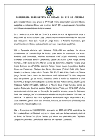ASSEMBLÉIA LEGISLATIVA DO ESTADO DO RIO DE JANEIRO
240
pelo vereador Deco e seu grupo) e IP 004/08 (vítima Washington Estevam Ribeiro;
suspeitos os milicianos: Deco, Lica e outros) da 32ª DP, os quais apuram homicídios
ocorridos em áreas distintas de Jacarepaguá.
XII – Ofícios AFAOCrim 494, de 09.09.08 e AFAOCrim 434 de agosto/2008, onde o
Procurador de Justiça Antônio José Campos Moreira noticia denúncias em desfavor
dos Deputados José Luis Hauat (= Jorge Babu) e Natalino Guimarães, por
envolvimento em milícias, cada qual junto com suas respectivas quadrilhas.
XIII – Denúncia ofertada pelo Ministério Público/RJ em desfavor de alguns
componentes da chamada Liga da Justiça, quais sejam, os nominados nos autos:
Natalino José Guimarães, Jerônimo Guimarães Filho (vulgo Jerominho), Luciano
Guinâncio Guimarães (filho de Jerominho), Edson Lima Calles Júnior (vulgo Juninho
Perneta), André Luiz da Silva Malvar (genro de Jerominho), Ricardo Teixeira Cruz
(vulgo Batman, ex-sdPMERJ), Leandro Paixão Viegas (vulgo Leandrinho Quebra
Ossos ou Fantasma), Gladson dos Santos Gonçalves (Policial Civil), Júlio César
Oliveira dos Santos (vulgo Julinho Tiroteio, PM, RG 35.944), Fábio Pereira de Oliveira
(vulgo Fabinho Gordo, citado em depoimentos no IP 035-05850/2008 como integrante
ativo da quadrilha Liga da Justiça, praticando crimes a mando do Natalino e a favor
Carminha, a ―Batgirl‖; nomeado para o Gabinete do Dep. Natalino em 02.03.2007, pelo
Processo ALERJ 3994/2007, CCDAL-8) e Alcemir Silva (vulgo Fumão), contra os
quais o Procurador Geral da Justiça, Marfan Martins Vieira, em 22.12.2007, ofertou
denúncia contra todos eles por formação de quadrilha armada, o que foi feito com
base nas investigações e indiciamentos oriundos do Inquérito Policial 028/2006, da
Draco-IE. Tal denúncia deu azo à ação penal, em curso no Órgão Especial do TJRJ,
2008.068.00004, já nos tendo sido enviados, inclusive, as declarações prestadas pelos
denunciados naquela ação penal.
XIV – Procedimento 2008.00056583, apensado ao 2007.00116763, originários da
Procuradoria Regional Eleitoral, noticiando crimes eleitorais de favorecimento eleitoral
no Bairro de Santa Cruz (Zona Oeste), que teriam sido praticados pelo Deputado
Jorge Babu (milícia da Comunidade da Foice, em Pedra de Guaratiba).
 