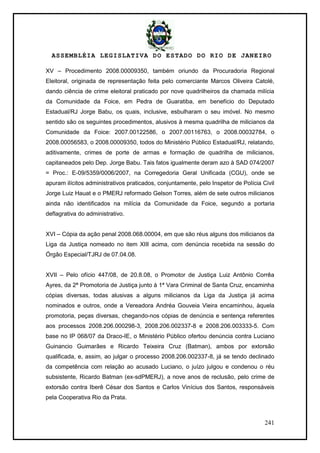 ASSEMBLÉIA LEGISLATIVA DO ESTADO DO RIO DE JANEIRO
241
XV – Procedimento 2008.00009350, também oriundo da Procuradoria Regional
Eleitoral, originada de representação feita pelo comerciante Marcos Oliveira Catolé,
dando ciência de crime eleitoral praticado por nove quadrilheiros da chamada milícia
da Comunidade da Foice, em Pedra de Guaratiba, em benefício do Deputado
Estadual/RJ Jorge Babu, os quais, inclusive, esbulharam o seu imóvel. No mesmo
sentido são os seguintes procedimentos, alusivos à mesma quadrilha de milicianos da
Comunidade da Foice: 2007.00122586, o 2007.00116763, o 2008.00032784, o
2008.00056583, o 2008.00009350, todos do Ministério Público Estadual/RJ, relatando,
aditivamente, crimes de porte de armas e formação de quadrilha de milicianos,
capitaneados pelo Dep. Jorge Babu. Tais fatos igualmente deram azo à SAD 074/2007
= Proc.: E-09/5359/0006/2007, na Corregedoria Geral Unificada (CGU), onde se
apuram ilícitos administrativos praticados, conjuntamente, pelo Inspetor de Polícia Civil
Jorge Luiz Hauat e o PMERJ reformado Gelson Torres, além de sete outros milicianos
ainda não identificados na milícia da Comunidade da Foice, segundo a portaria
deflagrativa do administrativo.
XVI – Cópia da ação penal 2008.068.00004, em que são réus alguns dos milicianos da
Liga da Justiça nomeado no item XIII acima, com denúncia recebida na sessão do
Órgão Especial/TJRJ de 07.04.08.
XVII – Pelo ofício 447/08, de 20.8.08, o Promotor de Justiça Luiz Antônio Corrêa
Ayres, da 2ª Promotoria de Justiça junto à 1ª Vara Criminal de Santa Cruz, encaminha
cópias diversas, todas alusivas a alguns milicianos da Liga da Justiça já acima
nominados e outros, onde a Vereadora Andréa Gouveia Vieira encaminhou, àquela
promotoria, peças diversas, chegando-nos cópias de denúncia e sentença referentes
aos processos 2008.206.000298-3, 2008.206.002337-8 e 2008.206.003333-5. Com
base no IP 068/07 da Draco-IE, o Ministério Público ofertou denúncia contra Luciano
Guinancio Guimarães e Ricardo Teixeira Cruz (Batman), ambos por extorsão
qualificada, e, assim, ao julgar o processo 2008.206.002337-8, já se tendo declinado
da competência com relação ao acusado Luciano, o juízo julgou e condenou o réu
subsistente, Ricardo Batman (ex-sdPMERJ), a nove anos de reclusão, pelo crime de
extorsão contra Iberê César dos Santos e Carlos Vinícius dos Santos, responsáveis
pela Cooperativa Rio da Prata.
 