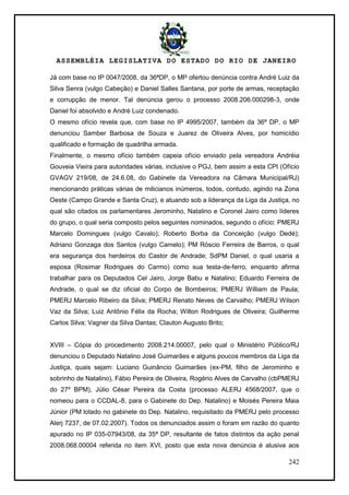 ASSEMBLÉIA LEGISLATIVA DO ESTADO DO RIO DE JANEIRO
242
Já com base no IP 0047/2008, da 36ªDP, o MP ofertou denúncia contra André Luiz da
Silva Senra (vulgo Cabeção) e Daniel Salles Santana, por porte de armas, receptação
e corrupção de menor. Tal denúncia gerou o processo 2008.206.000298-3, onde
Daniel foi absolvido e André Luiz condenado.
O mesmo ofício revela que, com base no IP 4995/2007, também da 36ª DP, o MP
denunciou Samber Barbosa de Souza e Juarez de Oliveira Alves, por homicídio
qualificado e formação de quadrilha armada.
Finalmente, o mesmo ofício também capeia ofício enviado pela vereadora Andréia
Gouveia Vieira para autoridades várias, inclusive o PGJ, bem assim a esta CPI (Ofício
GVAGV 219/08, de 24.6.08, do Gabinete da Vereadora na Câmara Municipal/RJ)
mencionando práticas várias de milicianos inúmeros, todos, contudo, agindo na Zona
Oeste (Campo Grande e Santa Cruz), e atuando sob a liderança da Liga da Justiça, no
qual são citados os parlamentares Jerominho, Natalino e Coronel Jairo como líderes
do grupo, o qual seria composto pelos seguintes nominados, segundo o ofício: PMERJ
Marcelo Domingues (vulgo Cavalo); Roberto Borba da Conceição (vulgo Dedé);
Adriano Gonzaga dos Santos (vulgo Camelo); PM Róscio Ferreira de Barros, o qual
era segurança dos herdeiros do Castor de Andrade; SdPM Daniel, o qual usaria a
esposa (Rosimar Rodrigues do Carmo) como sua testa-de-ferro, enquanto afirma
trabalhar para os Deputados Cel Jairo, Jorge Babu e Natalino; Eduardo Ferreira de
Andrade, o qual se diz oficial do Corpo de Bombeiros; PMERJ William de Paula;
PMERJ Marcelo Ribeiro da Silva; PMERJ Renato Neves de Carvalho; PMERJ Wilson
Vaz da Silva; Luiz Antônio Félix da Rocha; Wilton Rodrigues de Oliveira; Guilherme
Carlos Silva; Vagner da Silva Dantas; Clauton Augusto Brito;
XVIII – Cópia do procedimento 2008.214.00007, pelo qual o Ministério Público/RJ
denunciou o Deputado Natalino José Guimarães e alguns poucos membros da Liga da
Justiça, quais sejam: Luciano Guinâncio Guimarães (ex-PM, filho de Jerominho e
sobrinho de Natalino), Fábio Pereira de Oliveira, Rogério Alves de Carvalho (cbPMERJ
do 27º BPM), Júlio César Pereira da Costa (processo ALERJ 4568/2007, que o
nomeou para o CCDAL-8, para o Gabinete do Dep. Natalino) e Moisés Pereira Maia
Júnior (PM lotado no gabinete do Dep. Natalino, requisitado da PMERJ pelo processo
Alerj 7237, de 07.02.2007). Todos os denunciados assim o foram em razão do quanto
apurado no IP 035-07943/08, da 35ª DP, resultante de fatos distintos da ação penal
2008.068.00004 referida no item XVI, posto que esta nova denúncia é alusiva aos
 